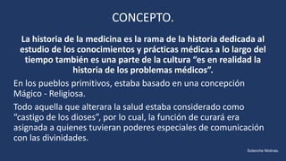 CONCEPTO.
La historia de la medicina es la rama de la historia dedicada al
estudio de los conocimientos y prácticas médicas a lo largo del
tiempo también es una parte de la cultura “es en realidad la
historia de los problemas médicos”.
En los pueblos primitivos, estaba basado en una concepción
Mágico - Religiosa.
Todo aquella que alterara la salud estaba considerado como
“castigo de los dioses”, por lo cual, la función de curará era
asignada a quienes tuvieran poderes especiales de comunicación
con las divinidades.
Solanche Molinas.
 