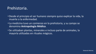 Prehistoria.
•Desde el principio el ser humano siempre quiso explicar la vida, la
muerte o la enfermedad.
•La medicina tuvo un comienzo en la prehistoria, y su campo se
denomina Antropología Médica.
•Se utilizaban plantas, minerales e incluso parte de animales, la
mayoría utilizadas en rituales mágicos.
Solanche Molinas.
 