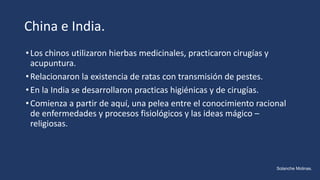 China e India.
•Los chinos utilizaron hierbas medicinales, practicaron cirugías y
acupuntura.
•Relacionaron la existencia de ratas con transmisión de pestes.
•En la India se desarrollaron practicas higiénicas y de cirugías.
•Comienza a partir de aquí, una pelea entre el conocimiento racional
de enfermedades y procesos fisiológicos y las ideas mágico –
religiosas.
Solanche Molinas.
 