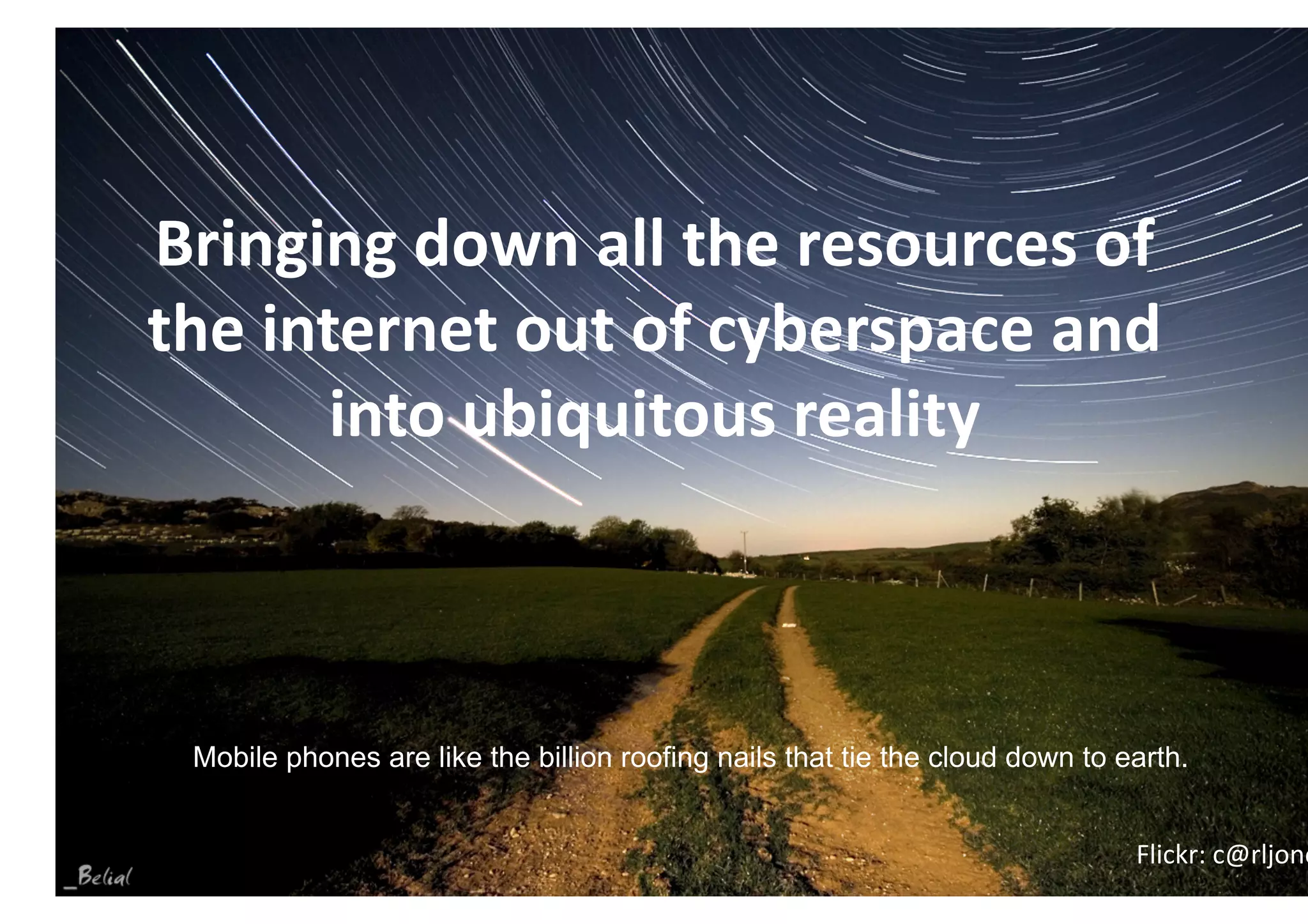 Bringing down all the resources of 
the internet out of cyberspace and 
       into ubiquitous reality 



 Mobile phones are like the billion roofing nails that tie the cloud down to earth.

                                                                      ITChillOut 2011
                                                                               Flickr: c@rljone
                                                                     Buzias 24-26 Iunie
 