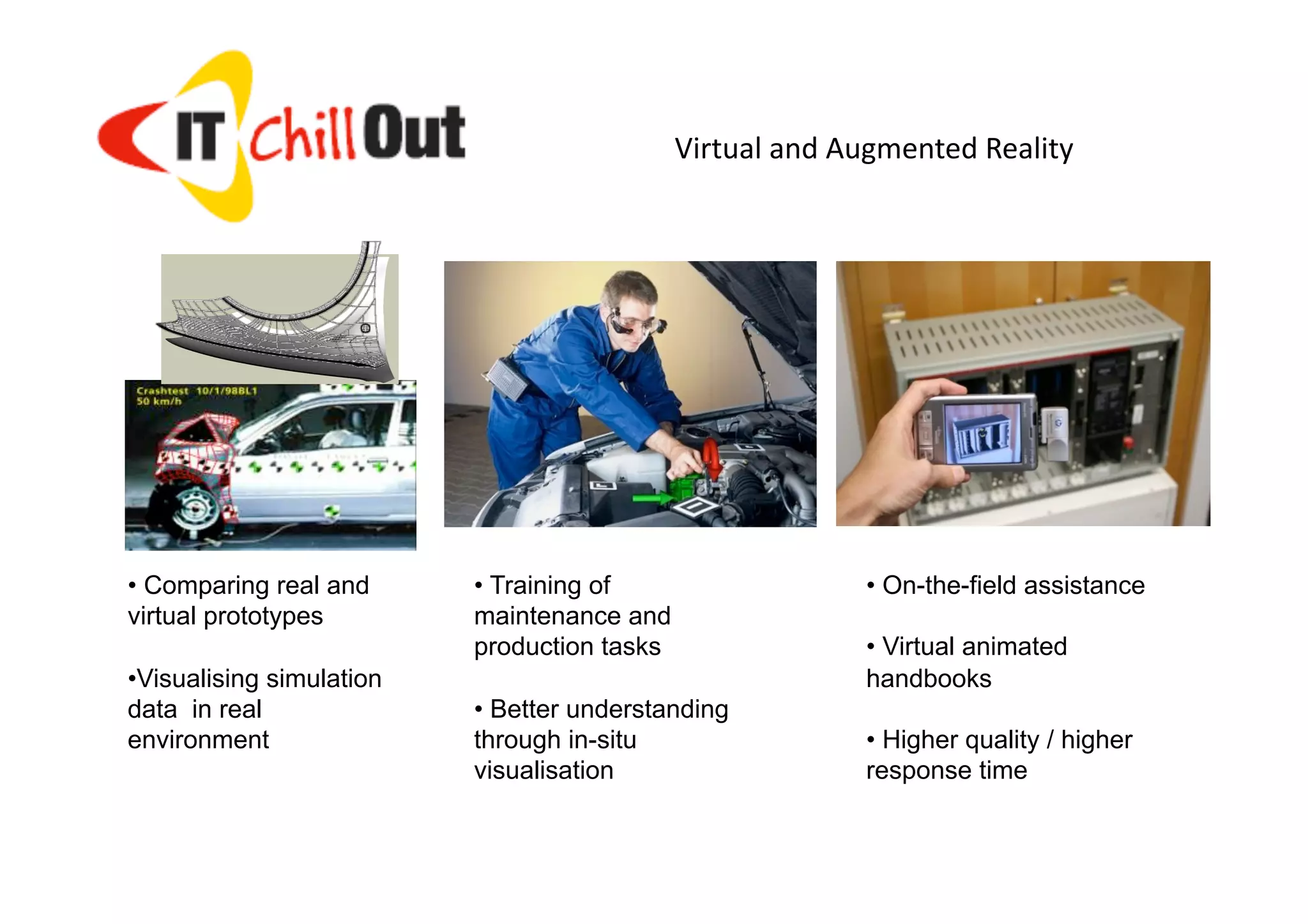 Virtual and Augmented Reality 




• Comparing real and       • Training of                    • On-the-field assistance
virtual prototypes         maintenance and
                           production tasks                 • Virtual animated
•  isualising simulation
 V                                                          handbooks
data in real               • Better understanding
environment                through in-situ                  • Higher quality / higher
                           visualisation                    response time

                                                                           ITChillOut 2011
 © 2003, Fraunhofer IGD                   9                               Buzias 24-26 Iunie
 