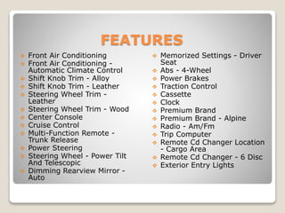 FEATURES
 Front Air Conditioning
 Front Air Conditioning -
Automatic Climate Control
 Shift Knob Trim - Alloy
 Shift Knob Trim - Leather
 Steering Wheel Trim -
Leather
 Steering Wheel Trim - Wood
 Center Console
 Cruise Control
 Multi-Function Remote -
Trunk Release
 Power Steering
 Steering Wheel - Power Tilt
And Telescopic
 Dimming Rearview Mirror -
Auto
 Memorized Settings - Driver
Seat
 Abs - 4-Wheel
 Power Brakes
 Traction Control
 Cassette
 Clock
 Premium Brand
 Premium Brand - Alpine
 Radio - Am/Fm
 Trip Computer
 Remote Cd Changer Location
- Cargo Area
 Remote Cd Changer - 6 Disc
 Exterior Entry Lights
 