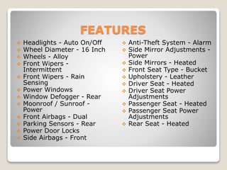 FEATURES
 Headlights - Auto On/Off
 Wheel Diameter - 16 Inch
 Wheels - Alloy
 Front Wipers -
Intermittent
 Front Wipers - Rain
Sensing
 Power Windows
 Window Defogger - Rear
 Moonroof / Sunroof -
Power
 Front Airbags - Dual
 Parking Sensors - Rear
 Power Door Locks
 Side Airbags - Front
 Anti-Theft System - Alarm
 Side Mirror Adjustments -
Power
 Side Mirrors - Heated
 Front Seat Type - Bucket
 Upholstery - Leather
 Driver Seat - Heated
 Driver Seat Power
Adjustments
 Passenger Seat - Heated
 Passenger Seat Power
Adjustments
 Rear Seat - Heated
 