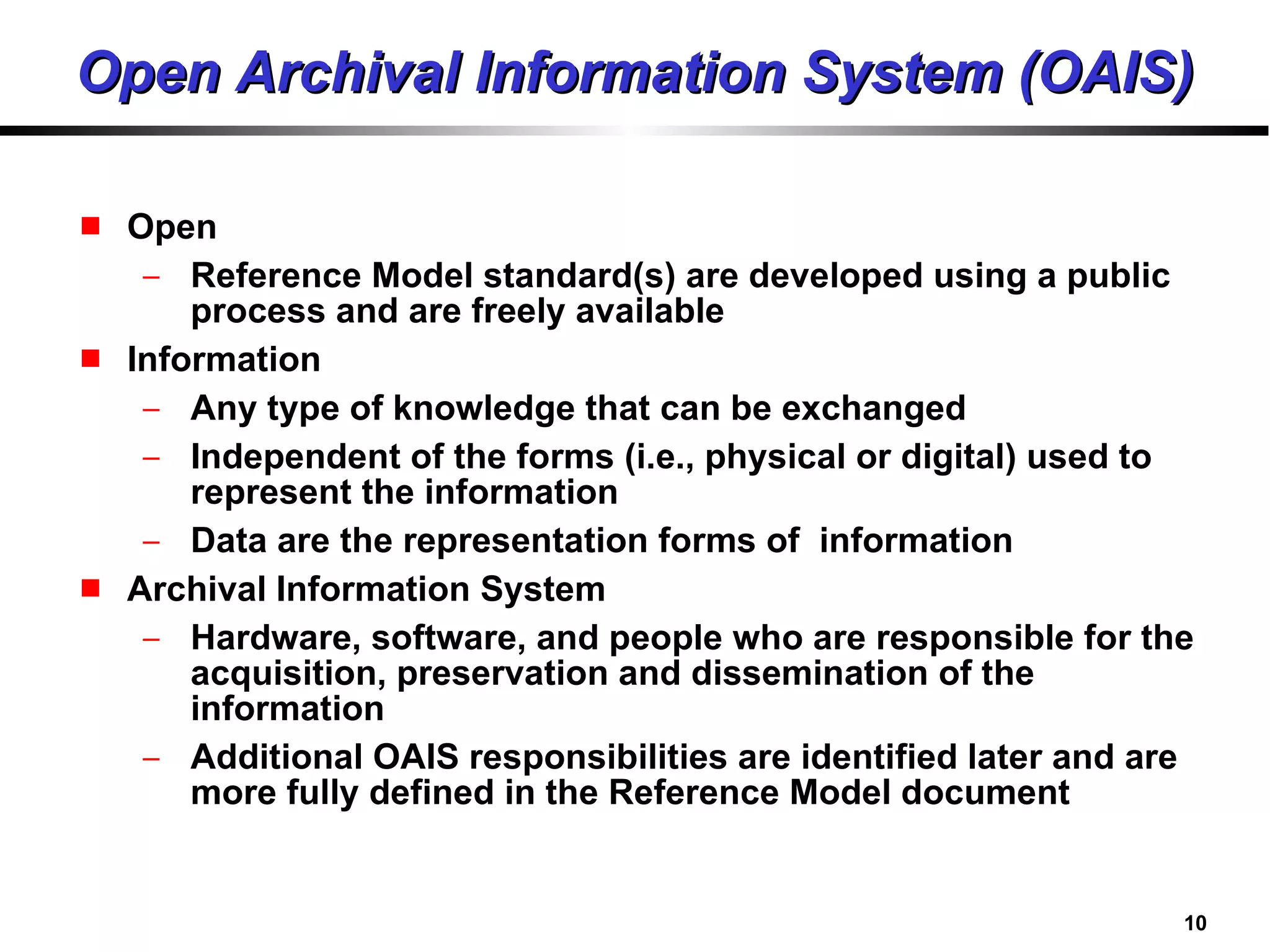 Open Archival Information System (OAIS) Open Reference Model standard(s) are developed using a public process and are freely available Information Any type of knowledge that can be exchanged Independent of the forms (i.e., physical or digital) used to represent the information Data are the representation forms of  information Archival Information System Hardware, software, and people who are responsible for the acquisition, preservation and dissemination of the information Additional OAIS responsibilities are identified later and are more fully defined in the Reference Model document 