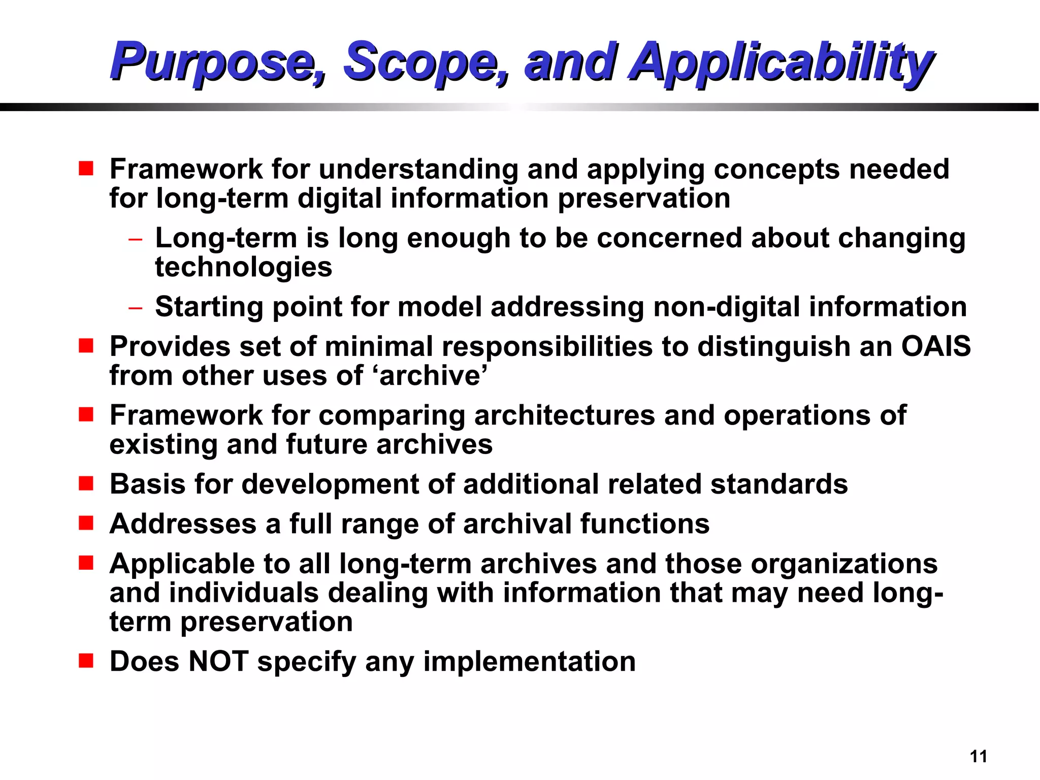 Purpose, Scope, and Applicability Framework for understanding and applying concepts needed for long-term digital information preservation  Long-term is long enough to be concerned about changing technologies Starting point for model addressing non-digital information Provides set of minimal responsibilities to distinguish an OAIS from other uses of ‘archive’ Framework for comparing architectures and operations of existing and future archives Basis for development of additional related standards Addresses a full range of archival functions Applicable to all long-term archives and those organizations and individuals dealing with information that may need long-term preservation Does NOT specify any implementation 