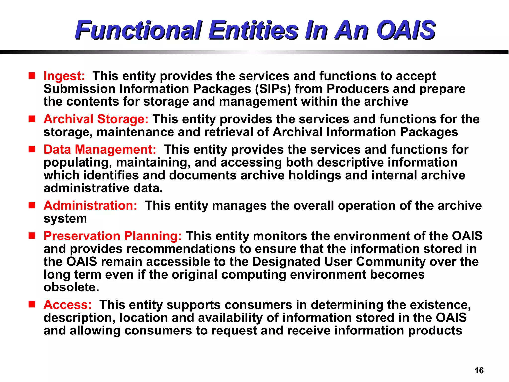 Functional Entities In An OAIS Ingest:  This entity provides the services and functions to accept Submission Information Packages (SIPs) from Producers and prepare the contents for storage and management within the archive  Archival Storage:  This entity provides the services and functions for the storage, maintenance and retrieval of Archival Information Packages Data Management:  This entity provides the services and functions for populating, maintaining, and accessing both descriptive information which identifies and documents archive holdings and internal archive administrative data. Administration:  This entity manages the overall operation of the archive system  Preservation Planning:  This entity monitors the environment of the OAIS and provides recommendations to ensure that the information stored in the OAIS remain accessible to the Designated User Community over the long term even if the original computing environment becomes  obsolete.  Access:  This entity supports consumers in determining the existence, description, location and availability of information stored in the OAIS and allowing consumers to request and receive information products  