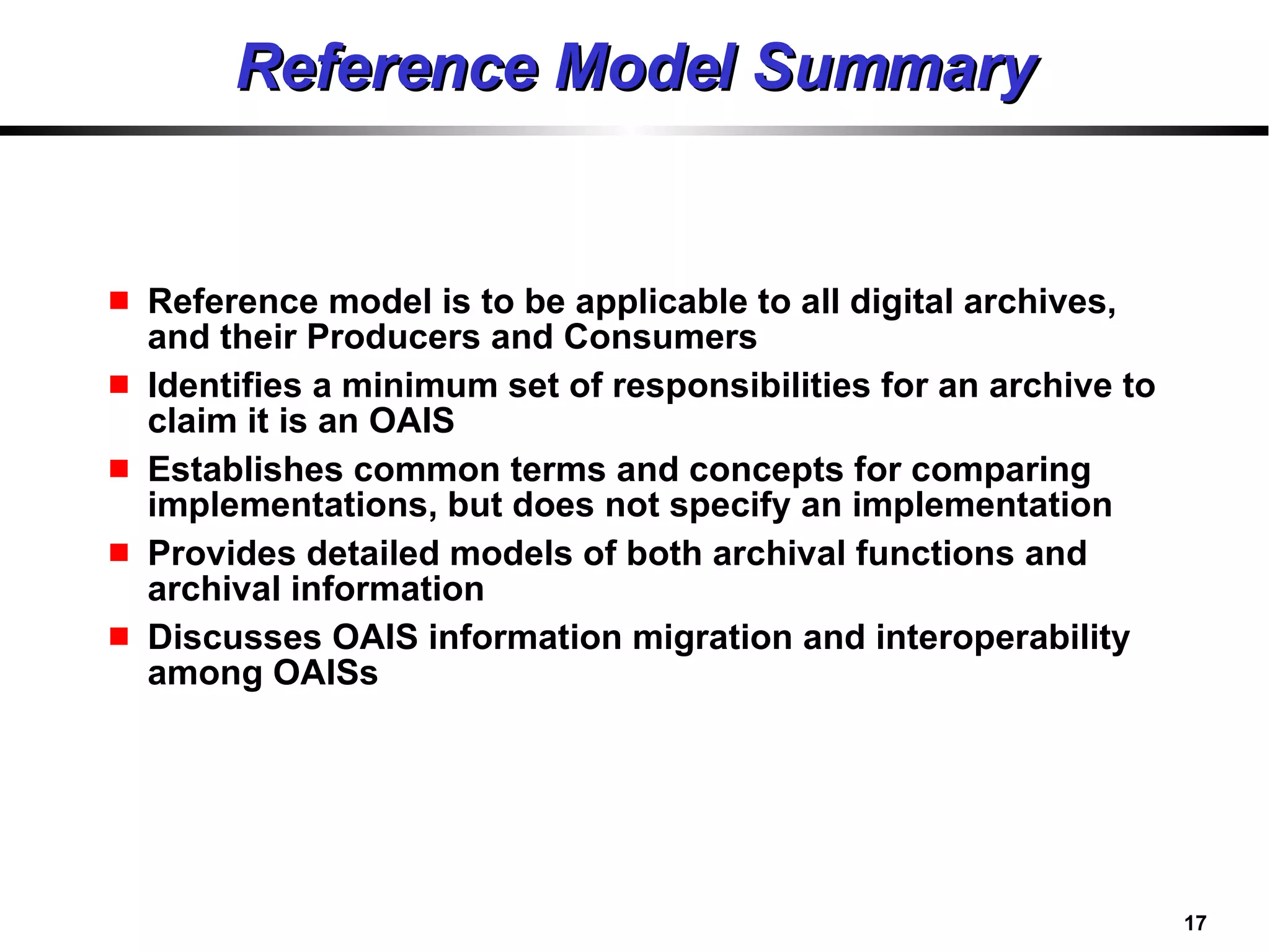 Reference Model Summary Reference model is to be applicable to all digital archives, and their Producers and Consumers Identifies a minimum set of responsibilities for an archive to claim it is an OAIS Establishes common terms and concepts for comparing implementations, but does not specify an implementation Provides detailed models of both archival functions and archival information Discusses OAIS information migration and interoperability among OAISs 