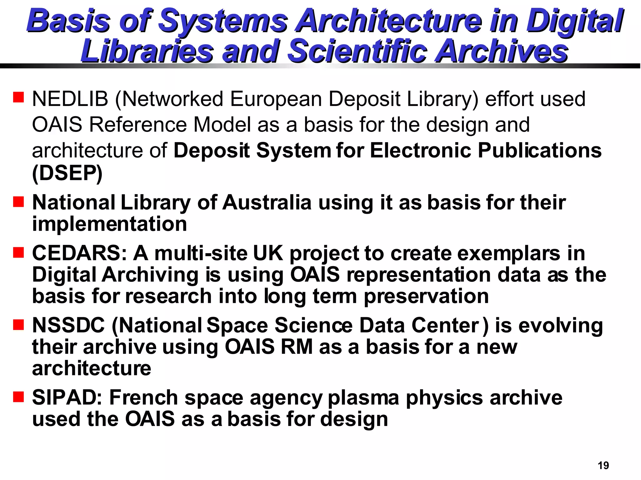 Basis of Systems Architecture in Digital Libraries and Scientific Archives NEDLIB (Networked European Deposit Library) effort used OAIS Reference Model as a basis for the design and architecture of  Deposit System for Electronic Publications (DSEP)  National Library of Australia using it as basis for their implementation CEDARS: A multi-site UK project to create exemplars in Digital Archiving is using OAIS representation data as the basis for research into long term preservation NSSDC (National Space Science Data Center ) is evolving their archive using OAIS RM as a basis for a new architecture SIPAD: French space agency plasma physics archive used the OAIS as a basis for design 