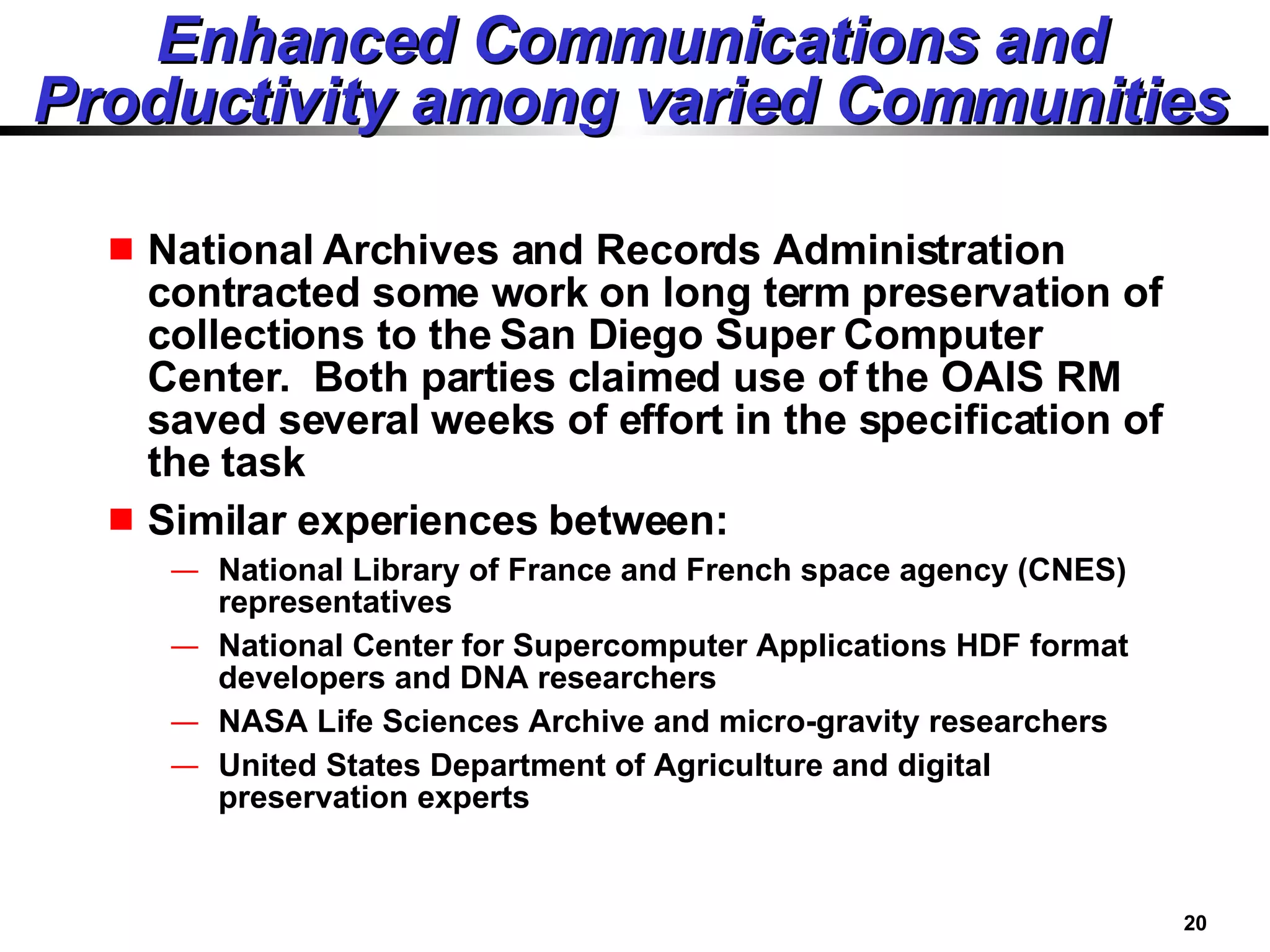 Enhanced Communications and Productivity among varied Communities National Archives and Records Administration contracted some work on long term preservation of collections to the San Diego Super Computer Center.  Both parties claimed use of the OAIS RM saved several weeks of effort in the specification of the task Similar experiences between: National Library of France and French space agency (CNES)  representatives National Center for Supercomputer Applications HDF format developers and DNA researchers NASA Life Sciences Archive and micro-gravity researchers United States Department of Agriculture and digital preservation experts 