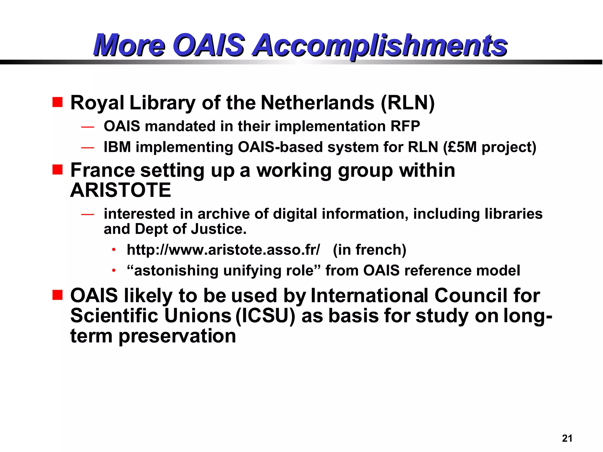 More OAIS Accomplishments Royal Library of the Netherlands (RLN)  OAIS mandated in their implementation RFP IBM implementing OAIS-based system for RLN (£5M project) France setting up  a working group within ARISTOTE   interested in archive of digital information, including libraries and Dept of Justice. http://www.aristote.asso.fr/  (in french) “ astonishing unifying role” from OAIS reference model OAIS likely to be used by International Council for Scientific Unions (ICSU) as basis for study on long-term preservation 
