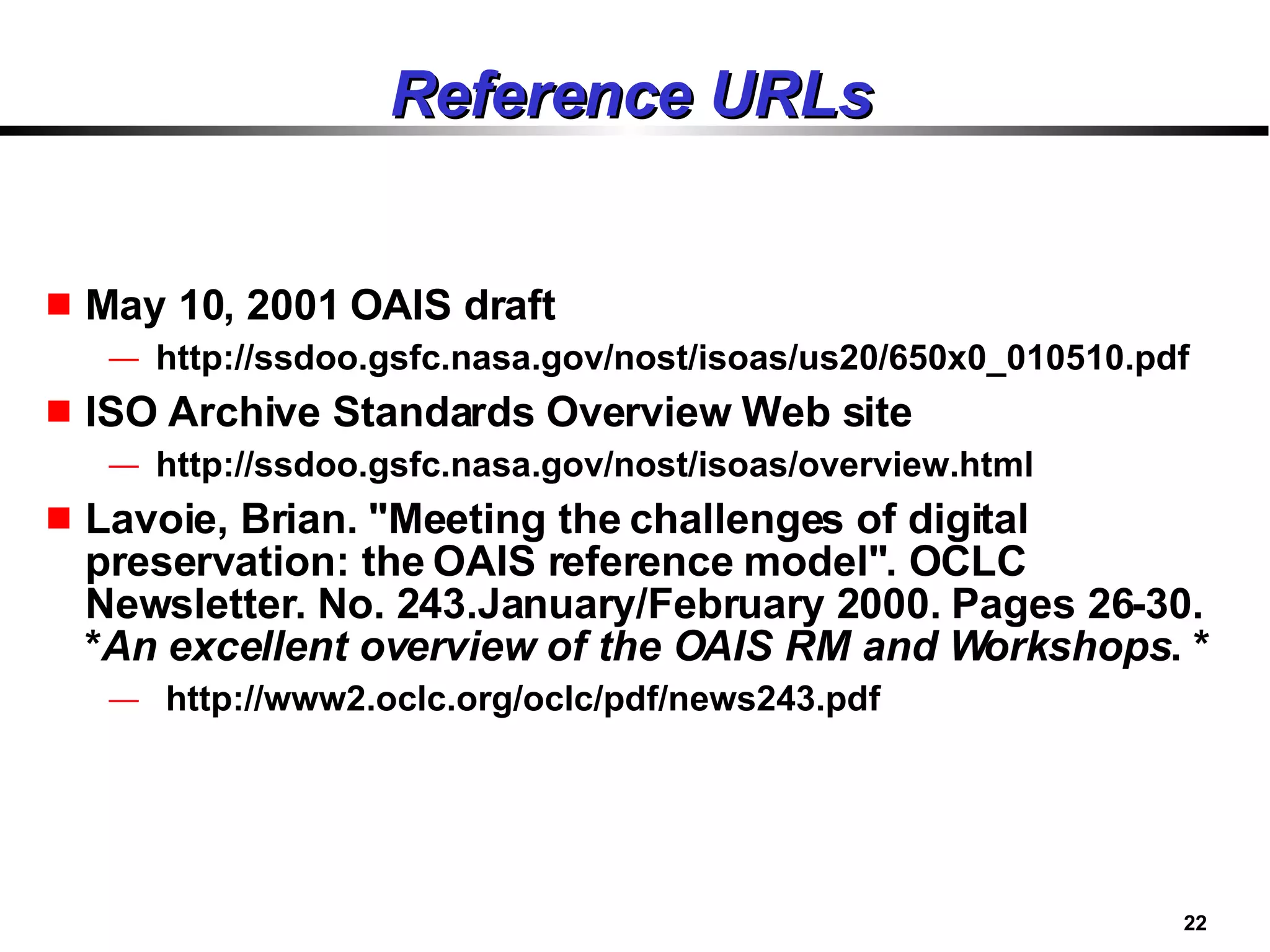 Reference URLs May 10, 2001 OAIS draft http://ssdoo.gsfc.nasa.gov/nost/isoas/us20/650x0_010510.pdf ISO Archive Standards Overview Web site http://ssdoo.gsfc.nasa.gov/nost/isoas/overview.html Lavoie, Brian. "Meeting the challenges of digital preservation: the OAIS reference model". OCLC Newsletter. No. 243.January/February 2000. Pages 26-30. * An excellent overview of the OAIS RM and Workshops . * http://www2.oclc.org/oclc/pdf/news243.pdf 