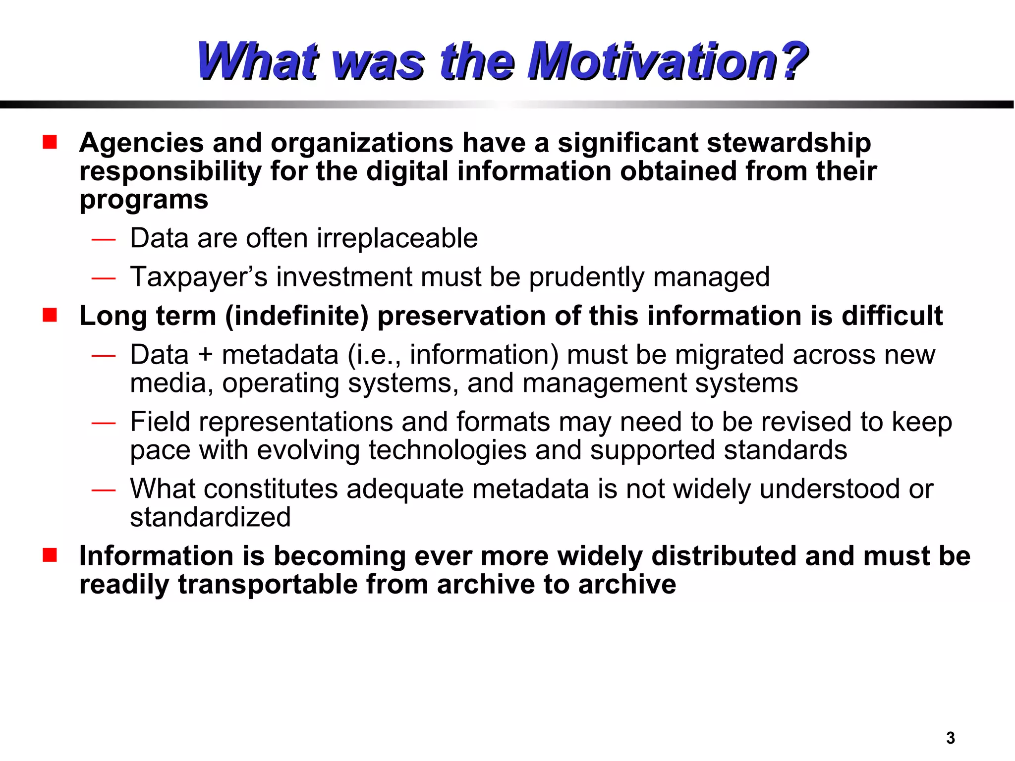 What was the Motivation? Agencies and organizations have a significant stewardship responsibility for the digital information obtained from their programs Data are often irreplaceable Taxpayer’s investment must be prudently managed Long term (indefinite) preservation of this information is difficult Data + metadata (i.e., information) must be migrated across new media, operating systems, and management systems Field representations and formats may need to be revised to keep pace with evolving technologies and supported standards What constitutes adequate metadata is not widely understood or standardized Information is becoming ever more widely distributed and must be readily transportable from archive to archive 
