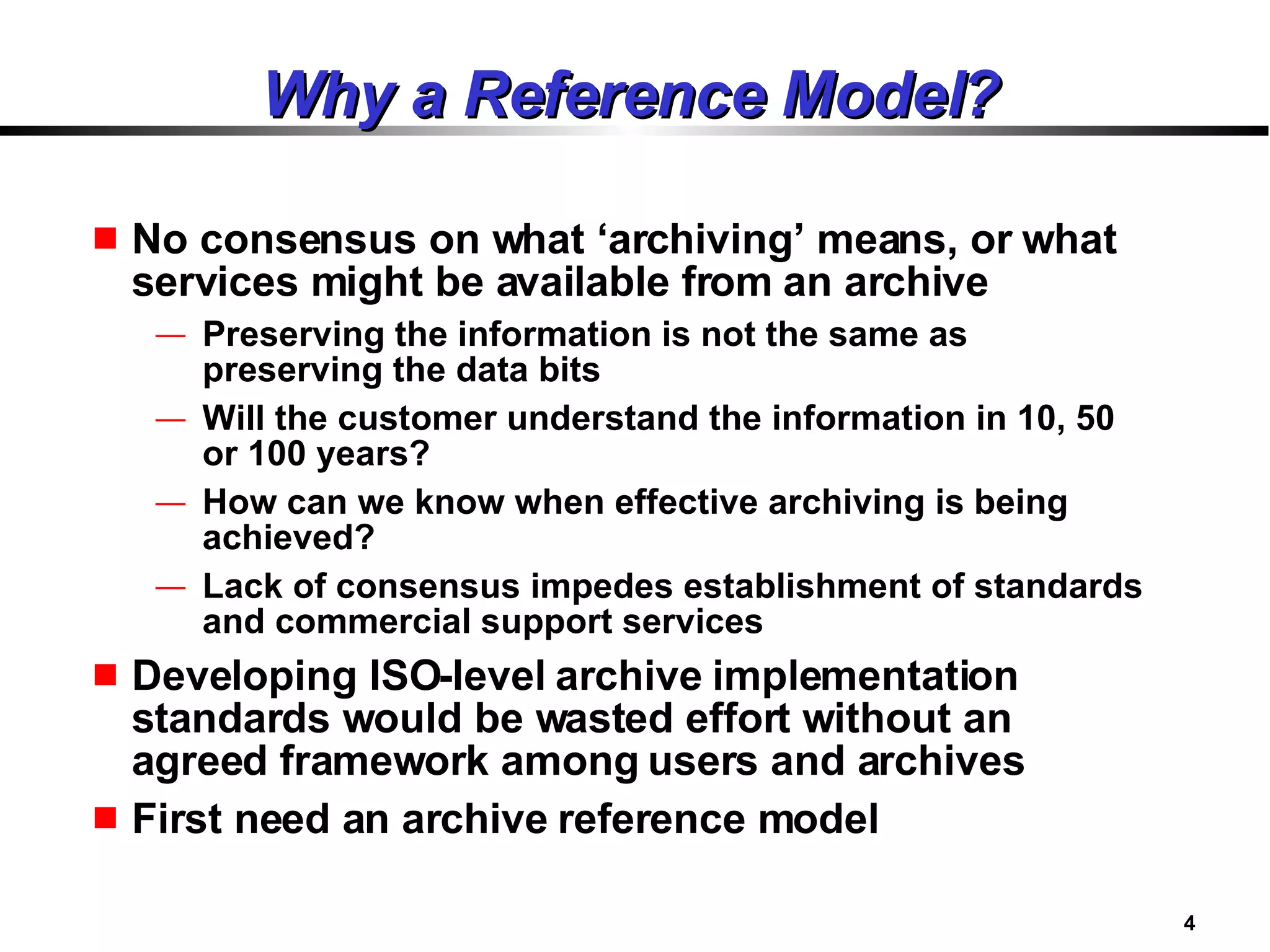 Why a Reference Model? No consensus on what ‘archiving’ means, or what services might be available from an archive  Preserving the information is not the same as preserving the data bits Will the customer understand the information in 10, 50 or 100 years? How can we know when effective archiving is being achieved? Lack of consensus impedes establishment of standards and commercial support services Developing ISO-level archive implementation standards would be wasted effort without an agreed framework among users and archives First need an archive reference model 