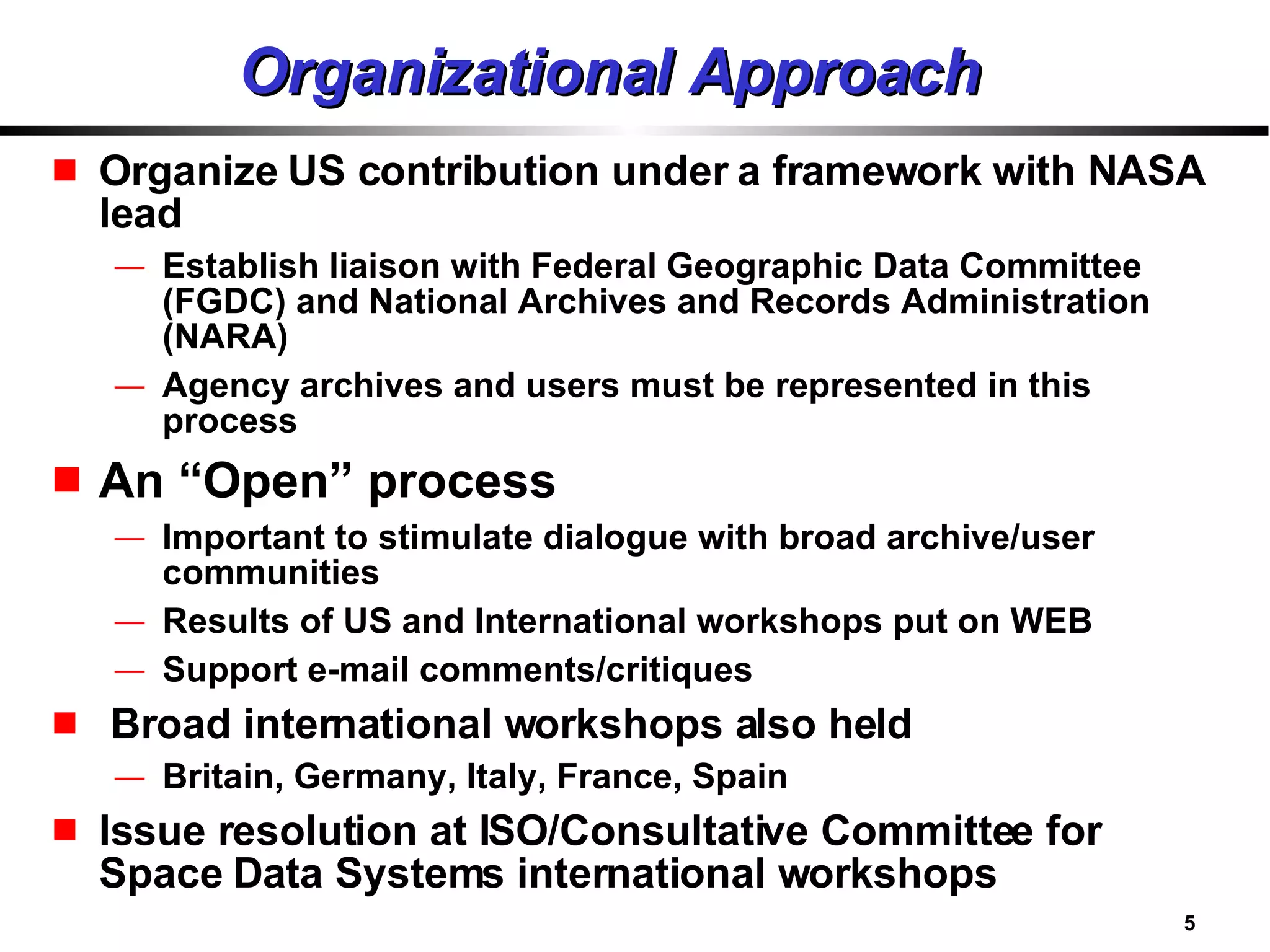 Organizational Approach Organize US contribution under a framework with NASA lead Establish liaison with Federal Geographic Data Committee (FGDC) and National Archives and Records Administration (NARA) Agency archives and users must be represented in this process An “Open” process Important to stimulate dialogue with broad archive/user communities Results of US and International workshops put on WEB Support e-mail comments/critiques Broad international workshops also held Britain, Germany, Italy, France, Spain Issue resolution at ISO/Consultative Committee for Space Data Systems international workshops 