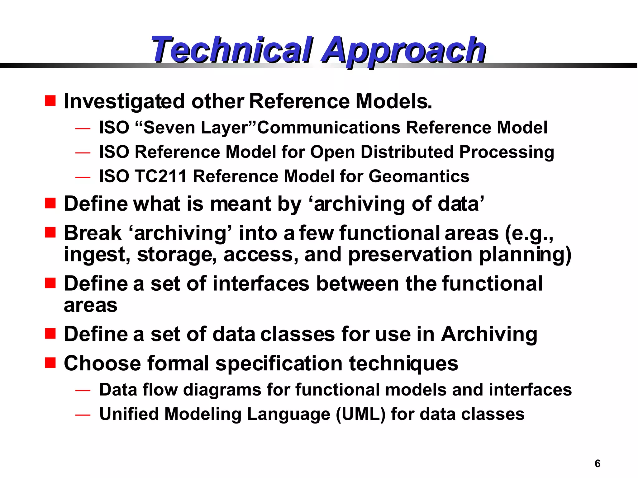 Technical Approach Investigated other Reference Models. ISO “Seven Layer”Communications Reference Model ISO Reference Model for Open Distributed Processing ISO TC211 Reference Model for Geomantics Define what is meant by ‘archiving of data’ Break ‘archiving’ into a few functional areas (e.g., ingest, storage, access, and preservation planning) Define a set of interfaces between the functional areas Define a set of data classes for use in Archiving Choose formal specification techniques Data flow diagrams for functional models and interfaces Unified Modeling Language (UML) for data classes 