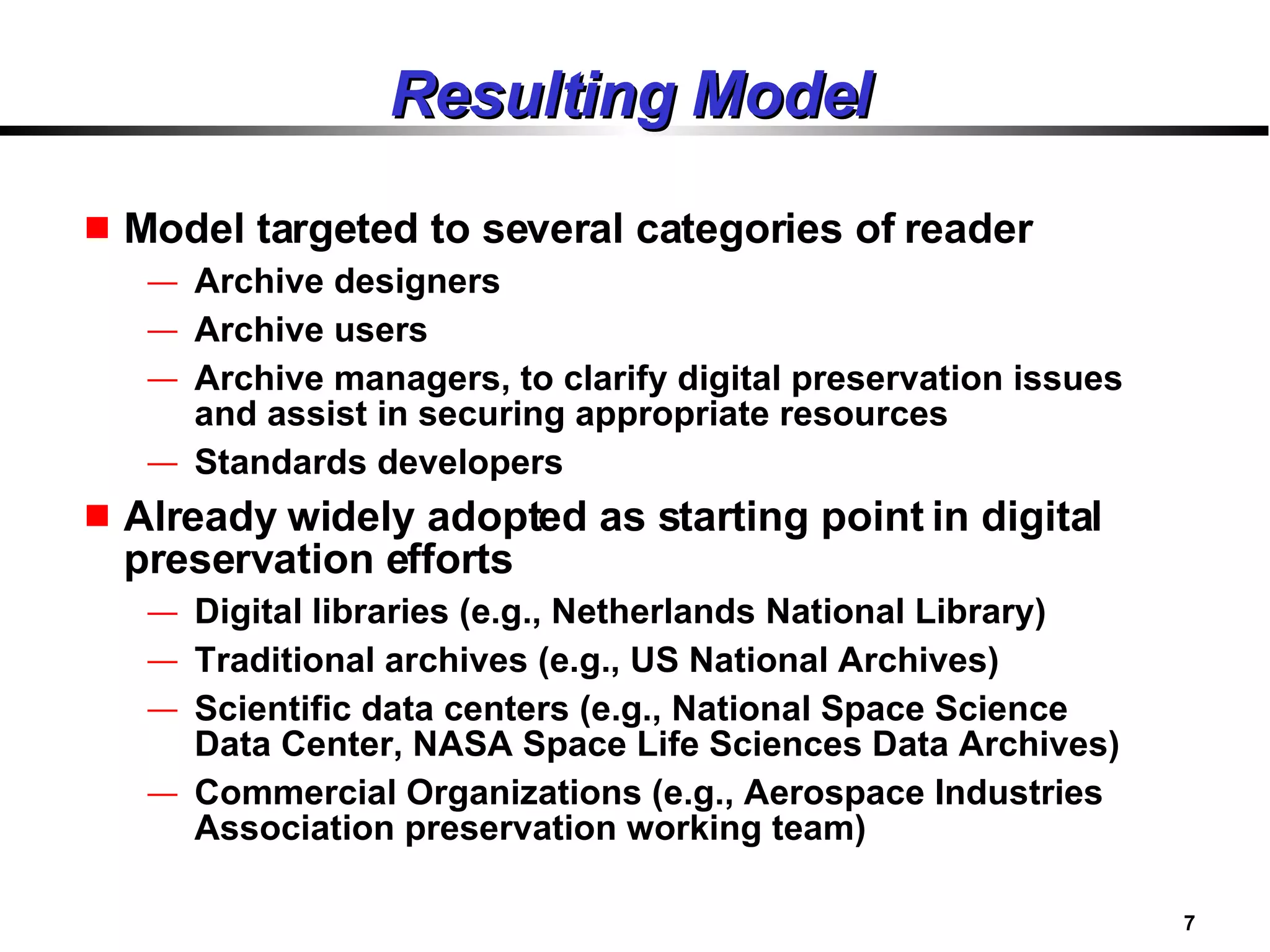Resulting Model Model targeted to several categories of reader Archive designers Archive users Archive managers, to clarify digital preservation issues and assist in securing appropriate resources Standards developers Already widely adopted as starting point in digital preservation efforts Digital libraries (e.g., Netherlands National Library) Traditional archives (e.g., US National Archives) Scientific data centers (e.g., National Space Science Data Center, NASA Space Life Sciences Data Archives) Commercial Organizations (e.g., Aerospace Industries Association preservation working team) 