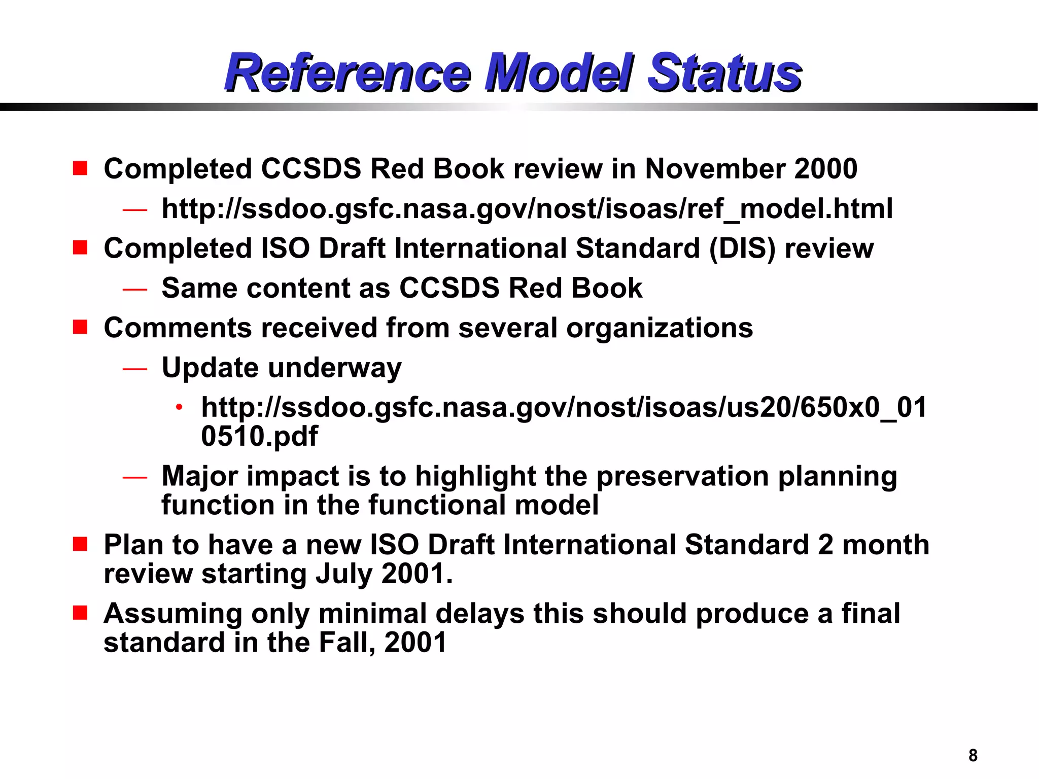 Reference Model Status Completed CCSDS Red Book review in November 2000 http://ssdoo.gsfc.nasa.gov/nost/isoas/ref_model.html Completed ISO Draft International Standard (DIS) review Same content as CCSDS Red Book Comments received from several organizations Update underway http://ssdoo.gsfc.nasa.gov/nost/isoas/us20/650x0_010510.pdf Major impact is to highlight the preservation planning function in the functional model Plan to have a new ISO Draft International Standard 2 month review starting July 2001. Assuming only minimal delays this should produce a final standard in the Fall, 2001 