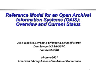 Reference Model for an Open Archival Information Systems (OAIS): Overview and Current Status Alan Wood/A.E.Wood & Erickson/Lockheed Martin Don Sawyer/NASA/GSFC Lou Reich/CSC 16-June-2001 American Library Association Annual Conference 