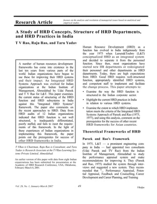 focuses on the analysis and resolution of managerial issues based on analytical and
Research Article                               empirical studies.



A Study of HRD Concepts, Structure of HRD Departments,
and HRD Practices in India
T V Rao, Raju Rao, and Taru Yadav
                                                                    Human Resource Development (HRD) as a
                                                                    function has evolved in India indigenously from
                                                                    the year 1975 when Larsen&Toubro (L&T)
                                                                    conceptualized HRD as an integrated system
                                                                    and decided to separate it from the personnel
   A number of human resources development                          function. Since then, most organizations have
   frameworks has come into existence in the                        started new HR departments or redesignated
   last ten years from various parts of the                         their personnel and other departments as HRD
   world. Indian organizations have begun to                        departments. Today, there are high expectations
   use these for improving their HRD systems                        from HRD. Good HRD requires well-structured
   and their impact. An Integrated HRD                              function, appropriately identified HRD systems,
   Systems Approach was evolved for Indian                          and competent staff to implement and facilitate
   organizations at the Indian Institute of                         the change process. This paper attempts to:
   Management, Ahmedabad by Udai Pareek                             • Examine the way the HRD function is
   and T V Rao for L&T. This paper examines                            structured in the Indian corporate sector.
   the current status of structuring of the HRD
   function and HRD subsystems in India                             • Highlight the current HRD practices in India
   against this "Integrated HRD Systems"                               in relation to various HRD systems.
   framework. The paper also comments on                            • Examine the extent to which HRD implemen
   the recent approaches to HRD. Data from                            tation meets the criteria of the Integrated HRD
   HRD audits of 12 Indian organizations                              Systems Approach of Pareek and Rao (1975,
   indicated that HRD function is not well                            1977), and using this analysis, comment on the
   structured, is inadequately differentiated,                        prerequisites for the success of other recent
   poorly staffed, and fails to meet the require-                     HRD frameworks for Asian countries.
   ments of this framework. In the light of
   these experiences of Indian organizations in                     Theoretical Frameworks of HRD
   implementing this framework, the paper
   points out the prerequisites for success of
                                                                    Pareek and Rao's Framework
   other HRD frameworks in India.
                                                                    In 1975, L&T — a prominent engineering com-
T VRao is Chairman, Raju Rao is Consultant, and Taru                pany in India — had appointed two consultants
Yadav is Research Associate at the T VRao Learning Sys-             (Udai Pareek and TV Rao) from the Indian
tems Private Limited, Ahmedabad.                                    Instifute of Management, Ahmedabad to study
                                                                    the performance appraisal system and make
An earlier version of this paper with data from eight Indian
                                                                    recommendations for improving it. They (Pareek
organizations has been submitted for presentation at the
Academy of HRD Research Conference, USA, Oklahoma,                  and Rao, 1975) studied the system through inter-
February-March 4, 2001.                                             views and suggested a new system. They recom-
                                                                    mended that "... Performance Appraisal, Poten-
                                                                    tial Appraisal, Feedback and Counselling, Career
                                                                    Development and Career Planning, and Training

Vol. 26, No. 1, January-March 2007                             49                                                             Vikalpa
 