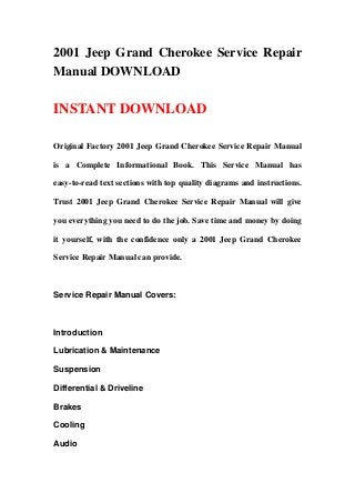 2001 Jeep Grand Cherokee Service Repair
Manual DOWNLOAD
INSTANT DOWNLOAD
Original Factory 2001 Jeep Grand Cherokee Service Repair Manual
is a Complete Informational Book. This Service Manual has
easy-to-read text sections with top quality diagrams and instructions.
Trust 2001 Jeep Grand Cherokee Service Repair Manual will give
you everything you need to do the job. Save time and money by doing
it yourself, with the confidence only a 2001 Jeep Grand Cherokee
Service Repair Manual can provide.
Service Repair Manual Covers:
Introduction
Lubrication & Maintenance
Suspension
Differential & Driveline
Brakes
Cooling
Audio
 