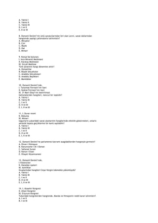 A. Yalniz I
B. Yalniz II
C. Yalniz III
D. I ve II
E. II ve III

8. Osmanli Devleti‟nin ünlü sanatçilarindan biri olan Levni, sanat dallarindan
hangisinde yaptigi çalismalarla taninmistir?
A. Minyatür
B. Çini
C. Müzik
D. Hat
E. Mimari

9. Konya‟da bulunan;
I. Ince Minareli Medresesi
II. Karatay Medresesi
III. Sirçali Medrese
Türk sanatinin hangi dönemine aittir?
A. Osmanlilar
B. Büyük Selçuklular
C. Anadolu Selçuklulari
D. Anadolu Beylikleri
E. Memlükler

10. Osmanli Devleti‟nde,
I. Tanzimat Fermani‟nin ilani
II. Islahat Fermani‟nin ilani
III. 31 Mart Olayi‟nin bastirilmasi
Gelismelerden hangileri, mevcut bir tepkidir?
A. Yalniz I
B. Yalniz III
C. I ve II
D. II ve III
E. I, II ve III

11. I. Duvar resmi
II. Dokuma
III. Mimari
Uygurlarin yukaridaki sanat alanlarinin hangilerinde etkinlik göstermeleri, onlarin
yerlesik hayata geçtiklerine bir kanit sayilabilir?
A. Yalniz I
B. Yalniz III
C. I ve II
D. II ve III
E. I, II ve III

12. Osmanli Devleti‟ne parlamento kavrami asagidakilerden hangisiyle girmistir?
A. Divan-i Hümayun
B. Kanunname-i Al-i Osman
C. Saltanat Surasi
D. Kanun-i Esasi
E. Vilayet Nizamnamesi

13. Osmanli Devleti‟nde,
I.Yöneticiler
II. Hanedan üyeleri
III. Azinliklar
Gruplarindan hangileri Cizye Vergisi ödemekle yükümlüydü?
A. Yalniz I
B. Yalniz III
C. I ve II
D. II ve III
E. I, II ve III

14. I. Alasehir Kongresi
II. Afyon Kongresi
III. Erzurum Kongresi
Yukaridaki kongrelerden hangisinde, Manda ve Himayenin reddi karari alinmistir?
A. I ve II
B. I ve III
 