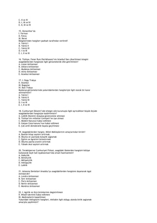 C. II ve IV
D. I, III ve IV
E. II, III ve IV

15. Osmanlilar‟da
I. Ferman
II. Fetva
III. Berat
Belgelerinden hangileri padisah tarafindan verilirdi?
A. Yalniz I
B. Yalniz II
C. Yalniz III
D. I ve III
E. I, II ve III

16. Türkiye, Fener Rum Patrikhanesi‟nin Istanbul‟dan çikartilmasi istegini
asagidakilerden hangisiyle ilgili görüsmelerde dile getirilmistir?
A. Lozan Antlasmasi
B. Ankara Antlasmasi
C. Mudanya Antlasmasi
D. Atina Antlasmasi
E. Istanbul Antlasmasi

17. I. Dogu Trakya
II. Istanbul
III. Bogazlar
IV. Bati Trakya
Mudanya görüsmelerinde yukaridakilerden hangileriyle ilgili olarak bir karar
alinmamistir?
A. Yalniz I
B. Yalniz II
C. Yalniz III
D. I ve III
E. I, II ve III

18. Cumhuriyet Dönemi‟nde erkegin aile kurumuyla ilgili ayricaliklari büyük ölçüde
asagidakilerden hangisiyle kaldirilmistir?
A. Laiklik ilkesinin Anayasa güvencesine alinmasi
B. Türkiye‟nin milletler Cemiyeti‟ne üye olmasi
C. Medeni Kanunun kabul edilmesi
D. Italyan Ceza kanunu‟nun kabul edilmesi
E. Çok artili demokratik hayata geçirilmesi

19. Asagidakilerden hangisi, Millet Mekteplerinin amaçlarindan biridir?
A. Basilan kitap sayisini artirmak,
B. Okuma ve yazmada kolaylik saglamak
C. Egitim ve ögretimi birlestirmek
D. Okuma yazma oranini artirmak
E. Yüksek okul sayisini artirmak

20. Terakkiperver Cumhuriyet Firkasi, asagidaki ilkelerden hangisini kötüye
kullanarak Seyh Sait Ayaklanmasi‟nda ortam hazirlamistir?
A. Halkçilik
B. Devletçilik
C. Milliyetçilik
D. Inkilapçilik
E. Laiklik

21. Anlasma Devletleri Anadolu‟yu asagidakilerden hangisine dayanarak isgal
etmislerdir?
A. Londra Antlasmasi
B. Sevr Antlasmasi
C. Paris Antlasmasi
D. Berlin Antlasmasi
E. Mondros Antlasmasi

22. I. Agirlik ve ölçü birimlerinin degistirilmesi
II. Miladi takvimin kabul edilmesi
III. Medreselerin kapatilmasi
Yukaridaki inkilaplarin hangileri, inkilabin ilgili oldugu alanda birlik saglamak
amaciyla yapilmistir?
 