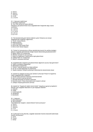 A. Yalniz I
B. Yalniz II
C. Yalniz III
D. I ve III
E. I, II ve III

23. I. Saltanatin kaldirilmasi
II. Halifeligin kaldirilmasi
III. Yeni Türk harflerinin kabul edilmesi
Inkilaplarin gerçeklestirilmesi sirasi asagidakilerden hangisinde dogru olarak
verilmistir?
A. I, II ve III
B. I, III ve II
C. II, I ve III
D. II, III ve I
E. III, II ve I

24. Türk denizlerinde gemi isletme hakkinin yalniz Türkiye‟ye ait olmasi
asagidakilerden hangisiyle saglanmistir.
A. Tesvik-i Sanayi Kanunu
B. Kabotaj Kanunu
C. Lozan Antlasmasi
D. Birinci Bes Yillik Sanayi Plani
E. Birinci Izmir Iktisat Kongresi

25. Türkiye‟nin komsulariyla ve Dünya devletleriyle barisçil bir politika izledigini
gösteren asagidaki gelismelerden hangisi Atatürk döneminde gerçeklesmemistir?
A. Balkan Atlanti‟nin imzalanmasi
B. Milletler Cemiyeti‟ne üye olunmasi
C. Italya‟nin Habesistan‟a saldirmasina tepki gösterilmesi
D. Sadabat Pakti‟nin imzalanmasi
E. Hatay‟in anavatana katilmasi

26. Asagidakilerden hangisinin gerçeklestirilmesi digerlerini zorunlu hale getirmistir?
A. Tekke ve türbelerin kapatilmasi
B. Medreselerin kapatilmasi
C. Tevhid-i Tedrisat Kanunu‟nun kabul edilmesi
D. Ser‟iye ve Evkaf Bakanligi‟nin kaldirilmasi
E. Yabanci okullarin Türkiye Cumhuriyeti müfettislerinin denetiminde olmasi

27. Atatürk‟ün istegiyle kurulmus olan Serbest Cumhuriyet Firkasi‟nin kapatilma
nedeni asagidakilerden hangisidir?
A. Partide liberal ekonomi sisteminin benimsenmemesi
B. Gerici çevrelerin partiye girmeleri
C. Dünyada ekonomik bir bunalim yasanmasi
D. Bursa‟da ezanin Türkçe okunmasina karsi olaylarin çikmasi
E. Laikligin Anayasa güvencesine alinmasi

28. Atatürk‟ün “Hayatta En hakiki mürsit ilimdir” (Hayatta en gerçek yol gösterici
bilimdir) sözü asagidaki ilkelerden en çok hangisiyle iliskilidir?
A. Halkçilik
B. Laiklik
C. Cumhuriyetçilik
D. Inkilapçilik
E. Devletçilik

29. I. Halkevleri
II. Millet Mektepleri
III. Köy Enstitüleri
Yukaridakilerden hangileri, Atatürk Dönemi‟nde kurulmustur?
A. Yalniz I
B. Yalniz II
C. Yalniz III
D. I ve II
E. I, II ve III

30. Cumhuriyet‟in ilk yillarinda, asagidaki alanlardan hanisine ekonomik kalkinmada
öncelik verilmemistir?
A. Tarim
B. Ticaret
C. Sanayi
 