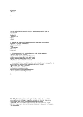 D. Ulastirma
E. Turizm

31.




Yukarida verilen haritada taranmis platolarin hangisinde yaz mevsimi sicak ve
kurak geçmez?
A. Haymana
B. Gaziantep
C. Erzurum-Kars
D. Obruk
E. Bozok

32. Asagidaki bes bölgemizden hangisinde yaz aylarinda cografi konum dikkate
alindiginda buharlasma en fazla olur?
A. Güneydogu Anadolu
B. Ege
C. Dogu Anadolu
D. Karadeniz
E. Marmara

33. Yurdumuzda denize kiyisi olan bölgelerimizin ortak özelligi hangisidir?
A. Daglarin kiyiya paralel uzanmasi
B. Kiyi kesiminde nüfusun iç kesimden fazla olmasi
C. Tarim gelirinin endüstri gelirinden fazla olmasi
D. Halkin temel geçim kaynaginin balikçilik olmasi
E. Kiyi boyunca genis kumsallarin bulunmasi

34. Yurdumuzda 12 binden fazla bitki çesidine rastlanmaktadir: yosun, at, agaççik... vb.
Bu bitki çesitliligini saglayan neden asagidakilerden hangisi olamaz?
A. Kitalar arasi dogal geçis alani olmasi
B. Toprak üretiminin çesitli olmasi
C. Yer sekillerinin çok çesitli olmasi
D. Iklimin bölgeler arasinda farklilik göstermesi
E. Akarsu rejimlerinin farklilik göstermesi

35.




1950-1990 yillarindaki sayim sonuçlarina göre kirsali ve kentsel nüfus yukaridaki
grafikle gösterilmistir. Buna göre asagidakilerdenhan8gisini söylemek dogru olmaz?
A. 1950 yilinda kirsal nüfusun payi toplam nüfus içinde en fazladir.
B. 1950-1980 yillari arasinda kent nüfusundaki artis, kir nüfusundakinden fazladir.
C. Birbirini izleyen sayim dönemleri dikkate alindiginda kent nüfusundaki en fazla artis
1990 sayimindadir.
 