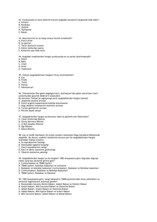42. Yurdumuzda en fazla elektrik enerjisi asagidaki barajlarin hangisinde elde edilir?
A. Hirfanli
B. Karakaya
C. Atatürk
D. Oymapinar
E. Keban

43. Akarsularimiz en az hangi amaca hizmet etmektedir?
A. Enerji etme
B. Su sporlari
C. Tarim alanlarini sulama
D. Kültür balikçiligi yapma
E. Kullanma suyu elde etme

44. Asagidaki madenlerden hangisi yurdumuzda en az yerde çikarilmaktadir?
A. Demir
B. Bakir
C. Linyit
D. Krom
E. Taskömürü

45. Türkiye asagidakilerden hangisini ihraç etmemektedir?
A. Çay
B. Findik
C. Tütün
D. Pamuk
E. Sekerpancari

46. Türkmenistan‟dan gelen dogalgaz hatti, Azerbaycan‟dan gelen petrol boru hatti
yurdumuzdan geçerek Akdeniz‟e ulasacaktir.
Bu durumun Türkiye‟ye saglayacagi yarar asagidakilerden hangisi olamaz?
A. Jeopolitik önemin artmasi
B. Enerji açiginin kapanmasina katkida bulunmasina
C. Dogu Akdeniz limanlarinin öneminin artmasi
D. Turizm gelirlerinin artmasi
E. Petrole dayali sanayi

47. Asagidakilerden hangisi yurdumuzun daha az gelismis olan bölümüdür?
A. Yukari Kizilirmak Bölümü
B. Güney Marmara Bölümü
C. Iç Bati Anadolu Bölümü
D. Ege Bölümü
E. Adana Bölümü

48. Çay ve findik fabrikalari ile orman ürünleri isletmeleri Dogu Karadeniz Bölümünde
yaygindir. Bu durum, endüstri tesislerinin kurulus yeri ile asagidakilerden hangisi
arasindaki iliskiye örnektir.
A. Su kaynaklarinin fazlaligi
B. Hammadde saglama kolayligi
C. Enerji kaynaklarinin varligi
D. Kara ve deniz ulasiminin gelismisligi
E. Tüketim alanlarina yakinligi

49. Asagidakilerden hangisi ya da hangileri 1982 Anayasasina göre dogrudan dogruya
halkin oylariyla seçilerek göreve gelir?
A. Cumhurbaskani ve TBMM üyeleri
B. TBMM üyeleri, belediye baskanlari ve muhtarlar
C. Basbakan ve belediye baskanlari Cumhurbaskani, Basbakan ve Belediye baskanlari
D. Cumhurbaskani, Basbakan ve Belediye Baskanlari
E. TBMM üyeleri, Basbakan ve Bakanlar

50. 1982 Anayasasina göre, hangi bakanlarin TBMM seçimlerinden önce çekilmeleri ve
yerlerine bagimsizlarin atanmasi gerekir?
A. Ekonomiden Sorumlu Devlet Bakani, Adalet Bakani ve Disisleri Bakani
B. Içisleri Bakani, Milli Savunma Bakani ve Ulastirma Bakani
C. Adalet Bakani, Içisleri Bakani ve Ulastirma Bakani
D. Adalet Bakani, Milli Egitim Bakani ve Içisleri Bakani
E. Milli Savunma Bakani, Adalet Bakani ve Maliye Bakani
 
