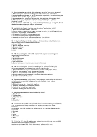 51. Ülkemizde yapilan seçimlerde sikça kullanilan “Genel Oy” kavrami ne demektir?
A. Milletvekili genel seçimlerinde ülke genelinde kullanilmis olan oylarin tümü
B. Bir siyasal partinin herhangi bir seçim çevresinden milletvekili çikarabilmesi için ülke
genelinde almasi gereken asgari oy sayisi.
C. Bir siyasal partinin, milletvekili seçimlerinde ülke genelinde aldigi oylarin tümü
D. Milletvekili veya yerel yönetim seçimlerinden seçme kütügüne kayitli olan
seçmenlerin tümü.
E. Her vatandasin, milletvekili veya yerel yönetim seçimlerinde, yas ve sezginlik disinda
baska bir nitelik aranmadan oy hakkina sahip olmasi.

52. Asagidakilerden hangisi “yari-dogrudan demokrasi” araçlarindan biridir?
A. Milletvekillerinin kanun teklif edebilmesi
B. Cumhurbaskaninin yayimlamayi uygun bulmadigi kanunlari bir kez daha görüsülmesi
için yasama organina geri gönderebilmesi.
C. Anayasa degisikliklerinin halkoyuna sunulmasi.
D. Cumhurbaskaninin yasama organinca seçilmesi
E. Bakanlar Kurulunun kanun hükmünde kararname çikarabilmesi

53. Yargi yetkisi Türkiye tarafindan da kabul edilmis olan Insan Haklari Mahkemesi,
hangi uluslar arasi kurulus içinde yer almaktadir?
A. Avrupa Birligi
B. Avrupa Ekonomik Toplulugu
C. Birlesmis Milletler
D. Avrupa Konseyi
E. NATO

54. 1982 Anayasasina göre, milletvekili seçimlerinde asagidakilerden hangisinin
uygulanmasi mümkün degildir?
A. Tercihli Oy
B. Iki dereceli sistem
C. Iki türlü sistem
D. Dar bölge sistemi
E. Seçime katilmayan seçmenlere para cezasi verilebilmesi

55. 1982 Anayasasina göre, asagidakilerden hangisi bir siyasi partinin Anayasa
Mahkemesi tarafindan temelli kapatilma nedenlerinden degildir?
A. Yabanci devletlerden veya uluslararasi kuruluslardan maddi yardim almasi.
B. Tüzük ve programlarinin esitlik ilkesine aykiri olmasi.
C. Tüzük ve programlarinin laiklik ilkesine aykiri olmasi
D. Demokratik devlet ilkelerine aykiri eylemlerin odagi haline gelmesi.
E. Önceden izin almadan kurulmasi.

56. Asagidakilerden hangisi “dogal yargiç” (kanuni hakim) güvencesinin bir sonucudur?
A. Hiç kimsenin kanunen tabi oldugu mahkemeden baska bir merci önünde
yargilanamamasi,
B. Görülecek davaya göre olaganüstü yargilama
C. Herkesin diledigi kisiye karsi dava açabilmesi
D. Herkesin her konuda dava açabilmesi
E. Herkesin diledigi yerde dava açabilmesi

57. Asagidakilerden hangisinin kamu tüzel kisiligi yoktur?
A. Belediyeler
B. Üniversiteler
C. Il Özel Idareleri
D. TRT
E. Bakanliklar

58. Küresellesme. Dünyadaki tüm ekonomik ve sosyal birimlerin daha yogun etkilesim
içine girmesi ve çesitli ögelerin uluslar arasi hareketliligini artirmasi olarak
tanimlanir.
Küresellesme sürecinde, uluslar arasi hareketliligi en az artan öge asagidakilerden
hangisidir?
A. Sermaye
B. Mal
C. Emek
D. Teknoloji
E. Bilgi

59. Türkiye‟de 1999 sonunda uygulanmaya baslanan ekonomik istikrar programi 2000
yilinin Kasim ayinda krizle sonuçlanmistir.
Asagidakilerden hangisi 2000 yilinin Kasim ayinda baslayan krizin öncü
 