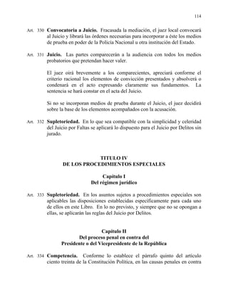 114
Art. 330 Convocatoria a Juicio. Fracasada la mediación, el juez local convocará
al Juicio y librará las órdenes necesarias para incorporar a éste los medios
de prueba en poder de la Policía Nacional u otra institución del Estado.
Art. 331 Juicio. Las partes comparecerán a la audiencia con todos los medios
probatorios que pretendan hacer valer.
El juez oirá brevemente a los comparecientes, apreciará conforme el
criterio racional los elementos de convicción presentados y absolverá o
condenará en el acto expresando claramente sus fundamentos. La
sentencia se hará constar en el acta del Juicio.
Si no se incorporan medios de prueba durante el Juicio, el juez decidirá
sobre la base de los elementos acompañados con la acusación.
Art. 332 Supletoriedad. En lo que sea compatible con la simplicidad y celeridad
del Juicio por Faltas se aplicará lo dispuesto para el Juicio por Delitos sin
jurado.
TITULO IV
DE LOS PROCEDIMIENTOS ESPECIALES
Capítulo I
Del régimen jurídico
Art. 333 Supletoriedad. En los asuntos sujetos a procedimientos especiales son
aplicables las disposiciones establecidas específicamente para cada uno
de ellos en este Libro. En lo no previsto, y siempre que no se opongan a
ellas, se aplicarán las reglas del Juicio por Delitos.
Capítulo II
Del proceso penal en contra del
Presidente o del Vicepresidente de la República
Art. 334 Competencia. Conforme lo establece el párrafo quinto del artículo
ciento treinta de la Constitución Política, en las causas penales en contra
 