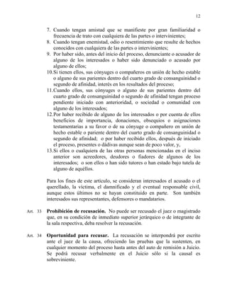 12
7. Cuando tengan amistad que se manifieste por gran familiaridad o
frecuencia de trato con cualquiera de las partes o intervinientes;
8. Cuando tengan enemistad, odio o resentimiento que resulte de hechos
conocidos con cualquiera de las partes o intervinientes;
9. Por haber sido, antes del inicio del proceso, denunciante o acusador de
alguno de los interesados o haber sido denunciado o acusado por
alguno de ellos;
10.Si tienen ellos, sus cónyuges o compañeros en unión de hecho estable
o alguno de sus parientes dentro del cuarto grado de consanguinidad o
segundo de afinidad, interés en los resultados del proceso;
11.Cuando ellos, sus cónyuges o alguno de sus parientes dentro del
cuarto grado de consanguinidad o segundo de afinidad tengan proceso
pendiente iniciado con anterioridad, o sociedad o comunidad con
alguno de los interesados;
12.Por haber recibido de alguno de los interesados o por cuenta de ellos
beneficios de importancia, donaciones, obsequios o asignaciones
testamentarias a su favor o de su cónyuge o compañero en unión de
hecho estable o pariente dentro del cuarto grado de consanguinidad o
segundo de afinidad; o por haber recibido ellos, después de iniciado
el proceso, presentes o dádivas aunque sean de poco valor, y,
13.Si ellos o cualquiera de las otras personas mencionadas en el inciso
anterior son acreedores, deudores o fiadores de algunos de los
interesados; o son ellos o han sido tutores o han estado bajo tutela de
alguno de aquéllos.
Para los fines de este artículo, se consideran interesados el acusado o el
querellado, la víctima, el damnificado y el eventual responsable civil,
aunque estos últimos no se hayan constituido en parte. Son también
interesados sus representantes, defensores o mandatarios.
Art. 33 Prohibición de recusación. No puede ser recusado el juez o magistrado
que, en su condición de inmediato superior jerárquico o de integrante de
la sala respectiva, deba resolver la recusación.
Art. 34 Oportunidad para recusar. La recusación se interpondrá por escrito
ante el juez de la causa, ofreciendo las pruebas que la sustenten, en
cualquier momento del proceso hasta antes del auto de remisión a Juicio.
Se podrá recusar verbalmente en el Juicio sólo si la causal es
sobreviniente.
 