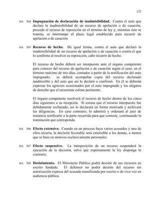 125
Art. 364 Impugnación de declaración de inadmisibilidad. Contra el auto que
declare la inadmisibilidad de un recurso de apelación o de casación,
procede el recurso de reposición en el término de ley y, mientras éste se
tramita, se interrumpe el plazo legal establecido para recurrir de
apelación o de casación.
Art. 365 Recurso de hecho. De igual forma, contra el auto que declaró la
inadmisibilidad de un recurso de apelación o de casación o contra el que
lo confirma al resolver su reposición, cabe recurrir de hecho.
El recurso de hecho deberá ser interpuesto ante el órgano competente
para conocer del recurso de apelación o de casación según el caso, en el
término máximo de tres días, contados a partir de la notificación del auto
impugnado; se deberá acompañar copia del recurso declarado
inadmisible y del auto que así lo declaró o confirmó. En él se deberán
expresar los agravios ocasionados por el auto impugnado y los alegatos
de derecho que el recurrente estime pertinente.
El órgano competente resolverá el recurso de hecho dentro de los cinco
días siguientes a su recepción. Si estima que el recurso interpuesto fue
debidamente rechazado, así lo declarará en forma motivada y archivará
las diligencias. En caso contrario, lo admitirá y ordenará al juez de
instancia notificarlo a la parte recurrida para que conteste, continuando la
tramitación que corresponda.
Art. 366 Efecto extensivo. Cuando en un proceso haya varios acusados y uno de
ellos recurra, la decisión favorable será extensible a los demás, a menos
que se base en motivos exclusivamente personales.
Art. 367 Efecto suspensivo. La interposición de un recurso suspenderá la
ejecución de la decisión, salvo que expresamente la ley disponga lo
contrario.
Art. 368 Desistimiento. El Ministerio Público podrá desistir de sus recursos en
escrito fundado. El defensor no podrá desistir del recurso sin
autorización expresa del acusado manifestada por escrito o de viva voz en
audiencia pública.
 