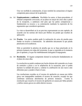 129
Una vez recibida la contestación, el juez remitirá las actuaciones al órgano
competente para conocer de la apelación.
Art. 383 Emplazamiento y audiencia. Recibidos los autos, si fuera procedente, el
tribunal competente convocará, en un plazo no mayor de cinco días a partir
de la recepción, a audiencia oral para que las partes comparezcan y
fundamenten su recurso y su contestación mediante la expresión de los
argumentos que consideren oportunos.
La vista se desarrollará en lo no previsto expresamente en este capítulo, de
acuerdo con las normas del Juicio por Delitos sin jurado que resulten de
aplicación.
Art. 384 Prueba. Las partes podrán pedir la realización de actos de prueba para
fundar su recurso o contestación. Se admitirán únicamente la que pueda
practicarse en la audiencia.
Sólo se permitirá la práctica de prueba que no se haya practicado en la
primera instancia sin culpa del recurrente, la que se ignoraba en la instancia
por el apelante y la que fue indebidamente denegada al impugnante.
Art. 385 Resolución. El órgano competente dictará la resolución fundadamente en
el plazo de cinco días.
La resolución no podrá condenar por hecho distinto del contenido en el auto
de remisión a juicio o en la ampliación de la acusación, pero sí podrá
declarar la nulidad del juicio y ordenar la celebración de uno nuevo ante
diferentes juez y jurado si fuere el caso.
Las resoluciones recaídas en el recurso de apelación en causas por delito
grave son impugnables mediante el recurso de casación, excepto las que
confirmen sentencias absolutorias de primera instancia. Contra la
resolución que resuelva el recurso de apelación en causas por faltas penales
y delitos menos graves no cabrá ulterior recurso.
 