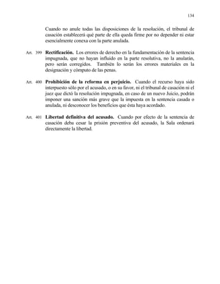 134
Cuando no anule todas las disposiciones de la resolución, el tribunal de
casación establecerá qué parte de ella queda firme por no depender ni estar
esencialmente conexa con la parte anulada.
Art. 399 Rectificación. Los errores de derecho en la fundamentación de la sentencia
impugnada, que no hayan influido en la parte resolutiva, no la anularán,
pero serán corregidos. También lo serán los errores materiales en la
designación y cómputo de las penas.
Art. 400 Prohibición de la reforma en perjuicio. Cuando el recurso haya sido
interpuesto sólo por el acusado, o en su favor, ni el tribunal de casación ni el
juez que dictó la resolución impugnada, en caso de un nuevo Juicio, podrán
imponer una sanción más grave que la impuesta en la sentencia casada o
anulada, ni desconocer los beneficios que ésta haya acordado.
Art. 401 Libertad definitiva del acusado. Cuando por efecto de la sentencia de
casación deba cesar la prisión preventiva del acusado, la Sala ordenará
directamente la libertad.
 