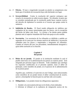 14
Art. 37 Efectos. El juez o magistrado recusado no pierde su competencia sino
hasta que el incidente de recusación haya sido declarado con lugar.
Art. 38 Irrecurribilidad. Contra la resolución del superior jerárquico que
resuelva la recusación no cabrá recurso alguno. No obstante, la parte que
se considere perjudicada por la resolución podrá hacer expresa reserva
del derecho de replantear la cuestión en el recurso que quepa contra la
sentencia.
Art. 39 Inhibición de fiscales. El fiscal tendrá obligación de inhibirse por
cualquiera de las causas mencionadas para los jueces, con la excepción
del hecho de haber sido fiscal. La víctima y las demás partes podrán
plantear ante el superior inmediato del fiscal una queja en este sentido.
Art. 40 Secretarios. Los secretarios de los tribunales se inhibirán y podrán ser
separados de la causa por los mismos motivos de inhibición y recusación
señalados para los jueces y magistrados e integrantes de tribunales.
Cuando en criterio del juez sea procedente, inmediatamente designará a
quien deba sustituirle en su función.
Capítulo V
Del jurado
Art. 41 Deber de ser jurado. El jurado es la institución mediante la cual el
pueblo interviene en la administración de justicia en materia penal. Está
integrado por personas legas en Derecho. Todo ciudadano que satisfaga
los requisitos establecidos en el presente capítulo, tiene el deber de
participar, como miembro de jurado, en el ejercicio de la administración
de la justicia penal.
Aquellos que, conforme a lo previsto en este Código, sean seleccionados
como miembros de un jurado tienen el deber constitucional de ocurrir,
ejercer y desempeñar la función para la cual han sido convocados.
Art. 42 Obligaciones. Los jurados tienen las obligaciones siguientes:
1. Atender a la convocatoria del juez en la fecha y hora indicadas;
2. Informar al tribunal en la audiencia de integración acerca de los
 