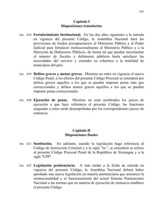 141
Capítulo I
Disposiciones transitorias
Art. 418 Fortalecimiento Institucional. En los dos años siguientes a la entrada
en vigencia del presente Código, la Asamblea Nacional hará las
provisiones de fondos presupuestarios al Ministerio Público y al Poder
Judicial para fortalecer institucionalmente al Ministerio Público y a la
Dirección de Defensores Públicos, de forma tal que puedan incrementar
el número de fiscales y defensores públicos hasta satisfacer las
necesidades del servicio y extender su cobertura a la totalidad de
municipios del país.
Art. 419 Delitos graves y menos graves. Mientras no entre en vigencia el nuevo
Código Penal, a los efectos del presente Código Procesal se entenderá por
delitos graves aquellos a los que se puedan imponer penas más que
correccionales y delitos menos graves aquellos a los que se puedan
imponer penas correccionales.
Art. 420 Ejecución de penas. Mientras no sean nombrados los jueces de
ejecución a que hace referencia el presente Código, las funciones
asignadas a éstos serán desempeñadas por los correspondientes jueces de
sentencia.
Capítulo II
Disposiciones finales
Art. 421 Sustitución. En adelante, cuando la legislación haga referencia al
Código de Instrucción Criminal y a la sigla "In.", se entenderá se refiere
al presente Código Procesal Penal de la República de Nicaragua y a la
sigla "CPP".
Art. 422 Legislación penitenciaria. A más tardar a la fecha de entrada en
vigencia del presente Código, la Asamblea Nacional deberá haber
aprobado una nueva legislación en materia penitenciaria que armonice la
institucionalidad y el funcionamiento del actual Sistema Penitenciario
Nacional a las normas que en materia de ejecución de sentencia establece
el presente Código.
 
