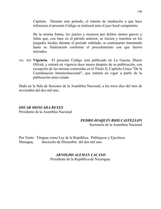 146
Capítulo. Durante este período, el trámite de mediación a que hace
referencia el presente Código se realizará ante el juez local competente.
De la misma forma, los juicios y recursos por delitos menos graves y
faltas que, con base en el párrafo anterior, se inicien y tramiten en los
juzgados locales durante el período señalado, se continuarán tramitando
hasta su finalización conforme el procedimiento con que fueron
iniciados.
Art. 426 Vigencia. El presente Código será publicado en La Gaceta, Diario
Oficial, y entrará en vigencia doce meses después de su publicación, con
excepción de las normas contenidas en el Título II, Capítulo Unico "De la
Coordinación Interinstitucional", que entrará en vigor a partir de la
publicación antes citada.
Dado en la Sala de Sesiones de la Asamblea Nacional, a los trece días del mes de
noviembre del dos mil uno.
OSCAR MONCADA REYES
Presidente de la Asamblea Nacional
PEDRO JOAQUIN RIOS CASTELLON
Secretario de la Asamblea Nacional
Por Tanto: Téngase como Ley de la República. Publíquese y Ejecútese.
Managua, dieciocho de Diciembre del dos mil uno.
ARNOLDO ALEMAN LACAYO
Presidente de la República de Nicaragua.
 
