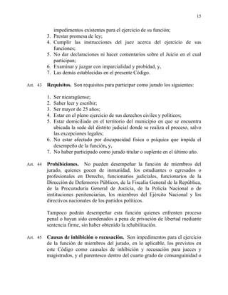 15
impedimentos existentes para el ejercicio de su función;
3. Prestar promesa de ley;
4. Cumplir las instrucciones del juez acerca del ejercicio de sus
funciones;
5. No dar declaraciones ni hacer comentarios sobre el Juicio en el cual
participan;
6. Examinar y juzgar con imparcialidad y probidad, y,
7. Las demás establecidas en el presente Código.
Art. 43 Requisitos. Son requisitos para participar como jurado los siguientes:
1. Ser nicaragüense;
2. Saber leer y escribir;
3. Ser mayor de 25 años;
4. Estar en el pleno ejercicio de sus derechos civiles y políticos;
5. Estar domiciliado en el territorio del municipio en que se encuentra
ubicada la sede del distrito judicial donde se realiza el proceso, salvo
las excepciones legales;
6. No estar afectado por discapacidad física o psíquica que impida el
desempeño de la función, y,
7. No haber participado como jurado titular o suplente en el último año.
Art. 44 Prohibiciones. No pueden desempeñar la función de miembros del
jurado, quienes gocen de inmunidad, los estudiantes o egresados o
profesionales en Derecho, funcionarios judiciales, funcionarios de la
Dirección de Defensores Públicos, de la Fiscalía General de la República,
de la Procuraduría General de Justicia, de la Policía Nacional o de
instituciones penitenciarias, los miembros del Ejército Nacional y los
directivos nacionales de los partidos políticos.
Tampoco podrán desempeñar esta función quienes enfrenten proceso
penal o hayan sido condenados a pena de privación de libertad mediante
sentencia firme, sin haber obtenido la rehabilitación.
Art. 45 Causas de inhibición o recusación. Son impedimentos para el ejercicio
de la función de miembros del jurado, en lo aplicable, los previstos en
este Código como causales de inhibición y recusación para jueces y
magistrados, y el parentesco dentro del cuarto grado de consanguinidad o
 