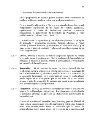 25
11.Abstenerse de conducir vehículos automotores.
Sólo a proposición del acusado podrán acordarse otras condiciones de
conducta análogas, cuando se estime que resultan convenientes.
En su resolución, el juez deberá fijar con precisión el o los medios para el
cumplimiento supervisado de las reglas de conducta decretadas,
especialmente a través de instituciones públicas, organismos
humanitarios, la colaboración de Facultades de Psicología y otras
entidades con servicios de proyección social.
Los funcionarios de seguimiento y control de cumplimiento de las reglas
de conducta y abstenciones impuestas, fungirán adscritos al Poder
Judicial y deberán informar oportunamente al Ministerio Público y al
juez, según el caso, de cualquier violación de aquéllas o acerca de su
cabal cumplimiento.
Art. 66 Efectos. Durante el plazo de suspensión del proceso a prueba no correrá
la prescripción de la acción penal. Si el acusado cumple las condiciones
impuestas al finalizar el plazo de prueba, el juez decretará sobreseimiento
por extinción de la acción penal.
Art. 67 Revocación. Si el acusado incumple en forma injustificada las
condiciones que se le impusieron o comete nuevo delito, el juez, luego de
oír al Ministerio Público y al acusado, decidirá acerca de la revocación de
la suspensión del proceso. En el primer caso, en vez de revocarla, el juez
puede ampliar el plazo de prueba por un año más. Si el Juez decide
revocar el auto de suspensión del proceso, convocará a nueva audiencia
para dictar la sentencia correspondiente.
Art. 68 Suspensión. El plazo de prueba se suspenderá mientras el acusado esté
privado de su libertad por otro proceso. Si se dicta sentencia absolutoria
se computará el tiempo de privación de libertad como cumplimiento de
las condiciones.
Cuando el acusado esté sometido a otro proceso y goce de libertad, el
plazo seguirá su curso, pero no podrá decretarse la extinción de la acción
penal sino cuando quede firme la resolución que lo exima de
responsabilidad por el nuevo hecho. La revocación de la suspensión del
 