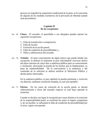 26
proceso no impedirá la suspensión condicional de la pena, ni la concesión
de algunas de las medidas sustitutivas de la privación de libertad cuando
sean procedentes.
Capítulo IV
De las excepciones
Art. 69 Clases. El acusado, el querellado o sus abogados pueden oponer las
siguientes excepciones:
1. Falta de jurisdicción o competencia;
2. Falta de acción;
3. Extinción de la acción penal;
4. Falta de condición de procedibilidad, y,
5. Niñez o adolescencia del acusado.
Art. 70 Trámite. Al tener conocimiento de algún motivo que pueda fundar una
excepción, la defensa lo planteará al juez solicitándole convocar dentro
del plazo máximo de cinco días a audiencia pública para su conocimiento
y resolución, ofreciendo la prueba de los hechos que la fundamenten, so
pena de inadmisibilidad. De la convocatoria a la audiencia y del
contenido de la solicitud se deberá notificar al Ministerio Público y
demás partes interesadas.
En la audiencia pública, el juez admitirá la prueba pertinente y resolverá
sin dilación, mediante resolución fundada, la cual será apelable.
Art. 71 Efectos. En los casos de extinción de la acción penal, se dictará
sobreseimiento a favor del acusado respecto al cual haya operado la
extinción.
Cuando se declare con lugar la excepción por causa distinta a la extinción
de la responsabilidad penal, se remitirán los autos al órgano competente
o, de ser posible, se subsanará la falta de condición de procedibilidad por
el actor, según corresponda.
 