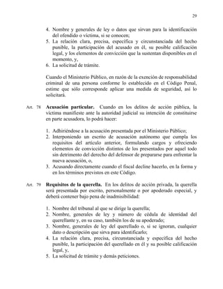 29
4. Nombre y generales de ley o datos que sirvan para la identificación
del ofendido o víctima, si se conocen;
5. La relación clara, precisa, específica y circunstanciada del hecho
punible, la participación del acusado en él, su posible calificación
legal, y los elementos de convicción que la sustentan disponibles en el
momento, y,
6. La solicitud de trámite.
Cuando el Ministerio Público, en razón de la exención de responsabilidad
criminal de una persona conforme lo establecido en el Código Penal,
estime que sólo corresponde aplicar una medida de seguridad, así lo
solicitará.
Art. 78 Acusación particular. Cuando en los delitos de acción pública, la
víctima manifieste ante la autoridad judicial su intención de constituirse
en parte acusadora, lo podrá hacer:
1. Adhiriéndose a la acusación presentada por el Ministerio Público;
2. Interponiendo un escrito de acusación autónomo que cumpla los
requisitos del artículo anterior, formulando cargos y ofreciendo
elementos de convicción distintos de los presentados por aquel todo
sin detrimento del derecho del defensor de prepararse para enfrentar la
nueva acusación, o,
3. Acusando directamente cuando el fiscal decline hacerlo, en la forma y
en los términos previstos en este Código.
Art. 79 Requisitos de la querella. En los delitos de acción privada, la querella
será presentada por escrito, personalmente o por apoderado especial, y
deberá contener bajo pena de inadmisibilidad:
1. Nombre del tribunal al que se dirige la querella;
2. Nombre, generales de ley y número de cédula de identidad del
querellante y, en su caso, también los de su apoderado;
3. Nombre, generales de ley del querellado o, si se ignoran, cualquier
dato o descripción que sirva para identificarlo;
4. La relación clara, precisa, circunstanciada y específica del hecho
punible, la participación del querellado en él y su posible calificación
legal, y,
5. La solicitud de trámite y demás peticiones.
 
