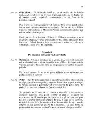 34
Art. 90 Objetividad. El Ministerio Público, con el auxilio de la Policía
Nacional, tiene el deber de procurar el esclarecimiento de los hechos en
el proceso penal, cumpliendo estrictamente con los fines de la
persecución penal.
Para el éxito de la investigación y el ejercicio de la acción penal ambas
instituciones deberán coordinar sus acciones. Para tal efecto, la Policía
Nacional podrá solicitar al Ministerio Público asesoramiento jurídico que
oriente su labor investigativa.
En el ejercicio de su función, el Ministerio Público adecuará sus actos a
un criterio objetivo, velando únicamente por la correcta aplicación de la
ley penal. Deberá formular los requerimientos e instancias conforme a
este criterio, aun a favor del imputado.
Capítulo II
Del acusador particular y del querellante
Art. 91 Definición. Acusador particular es la víctima que, con o sin exclusión
del Ministerio Público, ejerce la acción penal pública. Es querellante la
víctima que ejerce la acción penal en los procesos por delitos de acción
privada.
Uno y otro, en caso de no ser abogados, deberán actuar asesorados por
profesionales del Derecho.
Art. 92 Poder. El poder para representar al acusador particular o al querellante
en el proceso debe ser especial, y expresar la autoridad a quien se dirige,
la persona acusada o querellada y el hecho punible de que se trata. El
poder deberá ser otorgado con las formalidades de ley.
Sin perjuicio de lo anterior, la víctima u ofendido, al intervenir en
cualquier audiencia oral, podrá solicitar al juez de la causa ser
representada en el proceso por otra persona con plena capacidad para
hacerlo y, previa aceptación expresa de ésta, el juez así lo admitirá,
otorgándole ipso facto la correspondiente intervención de ley; todo lo
anterior se hará constar en el acta de la audiencia. De igual forma se
procederá en los casos de sustitución o revocación de tal representación.
 