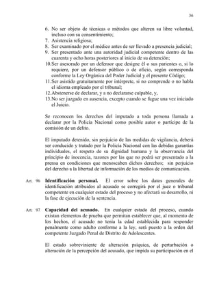 36
6. No ser objeto de técnicas o métodos que alteren su libre voluntad,
incluso con su consentimiento;
7. Asistencia religiosa;
8. Ser examinado por el médico antes de ser llevado a presencia judicial;
9. Ser presentado ante una autoridad judicial competente dentro de las
cuarenta y ocho horas posteriores al inicio de su detención;
10.Ser asesorado por un defensor que designe él o sus parientes o, si lo
requiere, por un defensor público o de oficio, según corresponda
conforme la Ley Orgánica del Poder Judicial y el presente Código;
11.Ser asistido gratuitamente por intérprete, si no comprende o no habla
el idioma empleado por el tribunal;
12.Abstenerse de declarar, y a no declararse culpable, y,
13.No ser juzgado en ausencia, excepto cuando se fugue una vez iniciado
el Juicio.
Se reconocen los derechos del imputado a toda persona llamada a
declarar por la Policía Nacional como posible autor o partícipe de la
comisión de un delito.
El imputado detenido, sin perjuicio de las medidas de vigilancia, deberá
ser conducido y tratado por la Policía Nacional con las debidas garantías
individuales, el respeto de su dignidad humana y la observancia del
principio de inocencia, razones por las que no podrá ser presentado a la
prensa en condiciones que menoscaben dichos derechos; sin perjuicio
del derecho a la libertad de información de los medios de comunicación.
Art. 96 Identificación personal. El error sobre los datos generales de
identificación atribuidos al acusado se corregirá por el juez o tribunal
competente en cualquier estado del proceso y no afectará su desarrollo, ni
la fase de ejecución de la sentencia.
Art. 97 Capacidad del acusado. En cualquier estado del proceso, cuando
existan elementos de prueba que permitan establecer que, al momento de
los hechos, el acusado no tenía la edad establecida para responder
penalmente como adulto conforme a la ley, será puesto a la orden del
competente Juzgado Penal de Distrito de Adolescentes.
El estado sobreviniente de alteración psíquica, de perturbación o
alteración de la percepción del acusado, que impida su participación en el
 