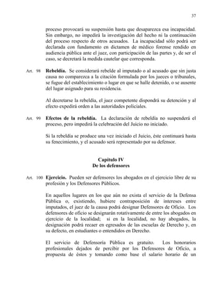 37
proceso provocará su suspensión hasta que desaparezca esa incapacidad.
Sin embargo, no impedirá la investigación del hecho ni la continuación
del proceso respecto de otros acusados. La incapacidad sólo podrá ser
declarada con fundamento en dictamen de médico forense rendido en
audiencia pública ante el juez, con participación de las partes y, de ser el
caso, se decretará la medida cautelar que corresponda.
Art. 98 Rebeldía. Se considerará rebelde al imputado o al acusado que sin justa
causa no comparezca a la citación formulada por los jueces o tribunales,
se fugue del establecimiento o lugar en que se halle detenido, o se ausente
del lugar asignado para su residencia.
Al decretarse la rebeldía, el juez competente dispondrá su detención y al
efecto expedirá orden a las autoridades policiales.
Art. 99 Efectos de la rebeldía. La declaración de rebeldía no suspenderá el
proceso, pero impedirá la celebración del Juicio no iniciado.
Si la rebeldía se produce una vez iniciado el Juicio, éste continuará hasta
su fenecimiento, y el acusado será representado por su defensor.
Capítulo IV
De los defensores
Art. 100 Ejercicio. Pueden ser defensores los abogados en el ejercicio libre de su
profesión y los Defensores Públicos.
En aquellos lugares en los que aún no exista el servicio de la Defensa
Pública o, existiendo, hubiere contraposición de intereses entre
imputados, el juez de la causa podrá designar Defensores de Oficio. Los
defensores de oficio se designarán rotativamente de entre los abogados en
ejercicio de la localidad; si en la localidad, no hay abogados, la
designación podrá recaer en egresados de las escuelas de Derecho y, en
su defecto, en estudiantes o entendidos en Derecho.
El servicio de Defensoría Pública es gratuito. Los honorarios
profesionales dejados de percibir por los Defensores de Oficio, a
propuesta de éstos y tomando como base el salario horario de un
 