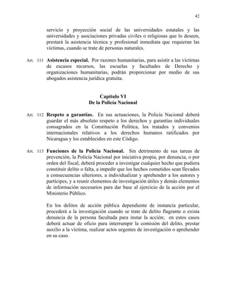 42
servicio y proyección social de las universidades estatales y las
universidades y asociaciones privadas civiles o religiosas que lo deseen,
prestará la asistencia técnica y profesional inmediata que requieran las
víctimas, cuando se trate de personas naturales.
Art. 111 Asistencia especial. Por razones humanitarias, para asistir a las víctimas
de escasos recursos, las escuelas y facultades de Derecho y
organizaciones humanitarias, podrán proporcionar por medio de sus
abogados asistencia jurídica gratuita.
Capítulo VI
De la Policía Nacional
Art. 112 Respeto a garantías. En sus actuaciones, la Policía Nacional deberá
guardar el más absoluto respeto a los derechos y garantías individuales
consagrados en la Constitución Política, los tratados y convenios
internacionales relativos a los derechos humanos ratificados por
Nicaragua y los establecidos en este Código.
Art. 113 Funciones de la Policía Nacional. Sin detrimento de sus tareas de
prevención, la Policía Nacional por iniciativa propia, por denuncia, o por
orden del fiscal, deberá proceder a investigar cualquier hecho que pudiera
constituir delito o falta, a impedir que los hechos cometidos sean llevados
a consecuencias ulteriores, a individualizar y aprehender a los autores y
partícipes, y a reunir elementos de investigación útiles y demás elementos
de información necesarios para dar base al ejercicio de la acción por el
Ministerio Público.
En los delitos de acción pública dependiente de instancia particular,
procederá a la investigación cuando se trate de delito flagrante o exista
denuncia de la persona facultada para instar la acción; en estos casos
deberá actuar de oficio para interrumpir la comisión del delito, prestar
auxilio a la víctima, realizar actos urgentes de investigación o aprehender
en su caso.
 