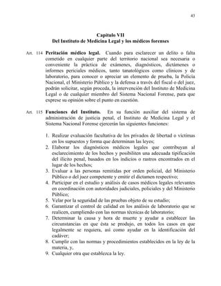 43
Capítulo VII
Del Instituto de Medicina Legal y los médicos forenses
Art. 114 Peritación médico legal. Cuando para esclarecer un delito o falta
cometido en cualquier parte del territorio nacional sea necesaria o
conveniente la práctica de exámenes, diagnósticos, dictámenes o
informes periciales médicos, tanto tanatológicos como clínicos y de
laboratorio, para conocer o apreciar un elemento de prueba, la Policía
Nacional, el Ministerio Público y la defensa a través del fiscal o del juez,
podrán solicitar, según proceda, la intervención del Instituto de Medicina
Legal o de cualquier miembro del Sistema Nacional Forense, para que
exprese su opinión sobre el punto en cuestión.
Art. 115 Funciones del Instituto. En su función auxiliar del sistema de
administración de justicia penal, el Instituto de Medicina Legal y el
Sistema Nacional Forense ejercerán las siguientes funciones:
1. Realizar evaluación facultativa de los privados de libertad o víctimas
en los supuestos y forma que determinan las leyes;
2. Elaborar los diagnósticos médicos legales que contribuyan al
esclarecimiento de los hechos y posibiliten una adecuada tipificación
del ilícito penal, basados en los indicios o rastros encontrados en el
lugar de los hechos;
3. Evaluar a las personas remitidas por orden policial, del Ministerio
Público o del juez competente y emitir el dictamen respectivo;
4. Participar en el estudio y análisis de casos médicos legales relevantes
en coordinación con autoridades judiciales, policiales y del Ministerio
Público;
5. Velar por la seguridad de las pruebas objeto de su estudio;
6. Garantizar el control de calidad en los análisis de laboratorio que se
realicen, cumpliendo con las normas técnicas de laboratorio;
7. Determinar la causa y hora de muerte y ayudar a establecer las
circunstancias en que ésta se produjo, en todos los casos en que
legalmente se requiera, así como ayudar en la identificación del
cadáver;
8. Cumplir con las normas y procedimientos establecidos en la ley de la
materia, y,
9. Cualquier otra que establezca la ley.
 