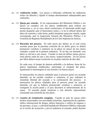 49
Art. 132 Audiencias orales. Los jueces y tribunales celebrarán las audiencias
orales sin dilación y fijarán el tiempo absolutamente indispensable para
realizarlas.
Art. 133 Queja por retardo. Si los representantes del Ministerio Público o los
jueces no cumplen con los plazos establecidos para realizar sus
actuaciones y, en su caso, dictar resoluciones, el interesado podrá urgir
pronto despacho ante el funcionario omiso y si no lo obtiene dentro del
plazo de cuarenta y ocho horas, podrá interponer queja por retardo, según
corresponda, ante la Inspectoría General del Ministerio Público o la
Comisión de Régimen Disciplinario de la Corte Suprema de Justicia.
Art. 134 Duración del proceso. En todo juicio por delitos en el cual exista
acusado preso por la presunta comisión de un delito grave se deberá
pronunciar veredicto o sentencia en un plazo no mayor de tres meses
contados a partir de la primera audiencia. Si no hay reo detenido, este
plazo se elevará a seis meses. Cuando se trate de delitos menos graves,
estos plazos serán de uno y dos meses, respectivamente. En los juicios
por faltas deberá recaer resolución en un plazo máximo de diez días.
En cada caso, el tiempo de demora atribuible a la defensa, fuera de los
plazos legalmente establecidos, interrumpe el cómputo del plazo.
Igualmente lo interrumpirá el caso fortuito o la fuerza mayor.
Si transcurridos los plazos señalados para el proceso penal con acusado
detenido, no ha recaído veredicto o sentencia, el juez ordenará la
inmediata libertad del acusado y la continuación del proceso; si
transcurren los plazos señalados para el proceso penal sin acusado
detenido, sin que se hubiera pronunciado veredicto o sentencia, se
extinguirá la acción penal y el juez decretará el sobreseimiento de la
causa. El acusado puede renunciar a este derecho expresamente
solicitando una extensión de este plazo.
Art. 135 Asuntos de tramitación compleja. Cuando se trate de causas sobre
hechos relacionados con actividades terroristas, legitimación de capitales,
tráfico internacional de drogas, delitos bancarios o tráfico de órganos o
de personas, el juez, a solicitud fundada del Ministerio Público expresada
en el escrito de acusación, y previa audiencia al acusado, podrá declarar
 