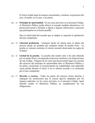 5
El Juicio tendrá lugar de manera concentrada y continua, en presencia del
juez, el jurado, en su caso, y las partes.
Art. 14 Principio de oportunidad. En los casos previstos en el presente Código,
el Ministerio Público podrá ofrecer al acusado medidas alternativas a la
persecución penal o limitarla a alguna o algunas infracciones o personas
que participaron en el hecho punible.
Para la efectividad del acuerdo que se adopte se requerirá la aprobación
del juez competente.
Art. 15 Libertad probatoria. Cualquier hecho de interés para el objeto del
proceso puede ser probado por cualquier medio de prueba lícito. La
prueba se valorará conforme el criterio racional observando las reglas de
la lógica.
Art. 16 Licitud de la prueba. La prueba sólo tendrá valor si ha sido obtenida
por un medio lícito e incorporada al proceso conforme a las disposiciones
de este Código. Ninguno de los actos que hayan tenido lugar con ocasión
del ejercicio del principio de oportunidad entre el Ministerio Público y
las partes, incluyendo el reconocimiento de culpabilidad, será admisible
como prueba durante el Juicio si no se obtiene acuerdo o es rechazado
por el juez competente.
Art. 17 Derecho a recurso. Todas las partes del proceso tienen derecho a
impugnar las resoluciones que le causen agravio adoptadas por los
órganos judiciales en los casos previstos en el presente Código. Igual
derecho tendrá el Ministerio Público en cumplimiento de sus
obligaciones.
 