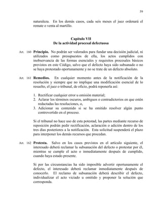59
naturaleza. En los demás casos, cada seis meses el juez ordenará el
remate o venta al martillo.
Capítulo VII
De la actividad procesal defectuosa
Art. 160 Principio. No podrán ser valorados para fundar una decisión judicial, ni
utilizados como presupuestos de ella, los actos cumplidos con
inobservancia de las formas esenciales y requisitos procesales básicos
previstos en este Código, salvo que el defecto haya sido subsanado o no
se haya protestado oportunamente y no se trate de un defecto absoluto.
Art. 161 Remedios. En cualquier momento antes de la notificación de la
resolución y siempre que no implique una modificación esencial de lo
resuelto, el juez o tribunal, de oficio, podrá reponerla así:
1. Rectificar cualquier error u omisión material;
2. Aclarar los términos oscuros, ambiguos o contradictorios en que estén
redactadas las resoluciones, o,
3. Adicionar su contenido si se ha omitido resolver algún punto
controvertido en el proceso.
Si el tribunal no hace uso de esta potestad, las partes mediante recurso de
reposición podrán pedir rectificación, aclaración o adición dentro de los
tres días posteriores a la notificación. Esta solicitud suspenderá el plazo
para interponer los demás recursos que procedan.
Art. 162 Protesta. Salvo en los casos previstos en el artículo siguiente, el
interesado deberá reclamar la subsanación del defecto o protestar por él,
mientras se cumple el acto o inmediatamente después de cumplido,
cuando haya estado presente.
Si por las circunstancias ha sido imposible advertir oportunamente el
defecto, el interesado deberá reclamar inmediatamente después de
conocerlo. El reclamo de subsanación deberá describir el defecto,
individualizar el acto viciado u omitido y proponer la solución que
corresponda.
 
